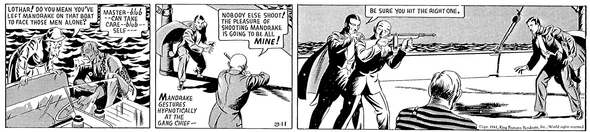Fictional character OCR: LOTHAR! DO YOU MEAN YOU'VE LEFT MANDRAKE ON THAT BOAT TO FACE THOSE MEN ALONE? MASTEA-blub --CAN TAKE CARE--blub-- SELF--- BE SURE YOU HIT THE RIGHT ONE. NOBODY ELSE SHOOT! THE PLEASURE OF SHOOTING MANDRAKE IS GOING TO BE ALL MINE! MANDRAKE GESTURES HYPNOTICALLY AT THE GANG CHIEF- 3-11 Capr. 1941Werld ngtr reerwd LOTHAR! DO YOU MEAN YOU'VE LEFT MANDRAKE ON THAT BOAT TO FACE THOSE MEN ALONE? MASTEA-blub --CAN TAKE CARE--blub-- SELF--- BE SURE YOU HIT THE RIGHT ONE. NOBODY ELSE SHOOT! THE PLEASURE OF SHOOTING MANDRAKE IS GOING TO BE ALL MINE! MANDRAKE GESTURES HYPNOTICALLY AT THE GANG CHIEF- 3-11 Capr. 1941King Featurcs SyrdateWerld ngtr reerwd
