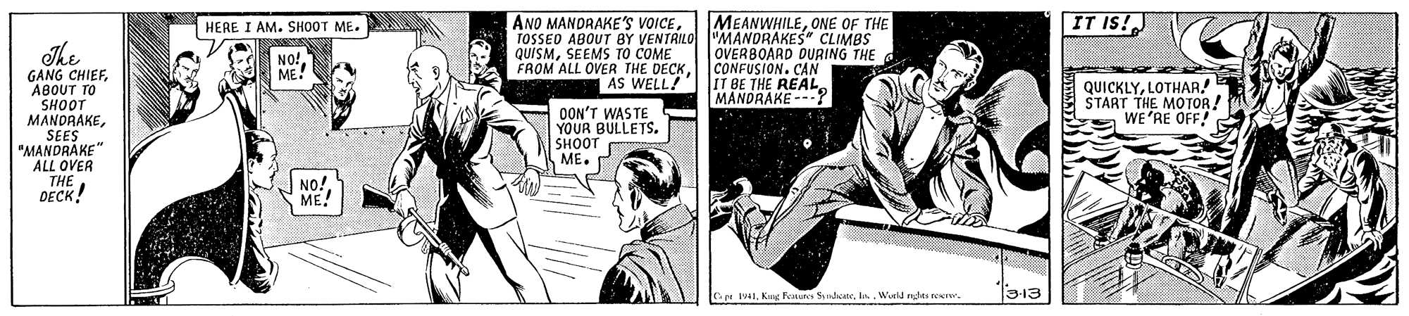 Fictional character OCR: HERE I AM. SH00T ME. ANO MANDRAKE'S VOICEONE OF THE IT IS!J TOSSEO ABOUT BY VENTRILO "MANDRAKES" CLIMBS OVERBOARD DURING THE CONFUSION. CAN AS WELL?'| IT BE THE REAL. MANORAKE --:? The QUÍSMSEEMS TO COME FROM ALL OVER THE DECKABOUT TO SHOOT MANDRAKESEES "MANDRAKE" ALL OVER THEDECK! QUICKLYLOTHAR! START THE MOTOR. WE'RE OFF! OON'T WASTE YOUR BULLETS. SHOOT ME. NO! ME! p IWuld ndes reer 3-13 HERE I AM. SH00T ME. ANO MANDRAKE'S VOICEONE OF THE IT IS!J TOSSEO ABOUT BY VENTRILO "MANDRAKES" CLIMBS OVERBOARD DURING THE CONFUSION. CAN AS WELL?'| IT BE THE REAL. MANORAKE --:? The QUÍSMSEEMS TO COME FROM ALL OVER THE DECKGANG CHIEFABOUT TO SHOOT MANDRAKESEES "MANDRAKE" ALL OVER THEDECK! QUICKLYLOTHAR! START THE MOTOR. WE'RE OFF! OON'T WASTE YOUR BULLETS. SHOOT ME. NO! ME! p IKung Founs SndcwWuld ndes reer 3-13