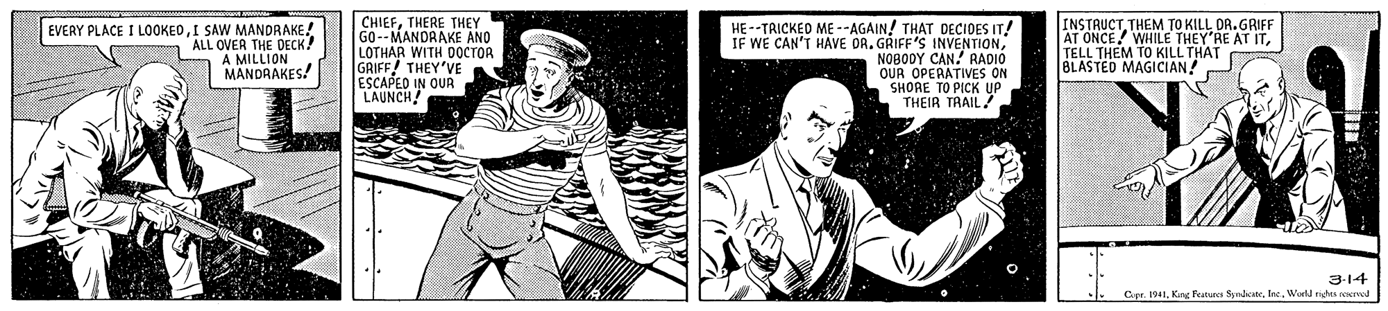 Line OCR: EVERY PLACE I LOOKEDI SAW MANDRAKE! ALL OVER THE DECK! A MILLION MANDAAKES! CHIEFTHERE THEY GO--MANDAAKE ANO LOTHAR WITH DOCTOR GRIFF! THEY'VE ESCAPEO IN OUR LAUNCH HE--TRICKED ME --AGAIN! THAT DECIDES IT! IF WE CAN'T HAVE OR. GRIFF'S INVENTIONNOBODY CAN. RADIÓ OUR OPERATIVES ON SHORE TO PICK UP THEIR TRAIL! INSTRUCTTHEM TO KILL DA.GRIFF AT ONCE! WHILE THEY'RE AT ITTELL THEM TO KILL THAT BLASTED MAGICIAN 3-14 C.pr. 1941World nidns oerved EVERY PLACE I LOOKEDI SAW MANDRAKE! ALL OVER THE DECK! A MILLION MANDAAKES! CHIEFTHERE THEY GO--MANDAAKE ANO LOTHAR WITH DOCTOR GRIFF! THEY'VE ESCAPEO IN OUR LAUNCH HE--TRICKED ME --AGAIN! THAT DECIDES IT! IF WE CAN'T HAVE OR. GRIFF'S INVENTIONNOBODY CAN. RADIÓ OUR OPERATIVES ON SHORE TO PICK UP THEIR TRAIL! INSTRUCTTHEM TO KILL DA.GRIFF AT ONCE! WHILE THEY'RE AT ITTELL THEM TO KILL THAT BLASTED MAGICIAN 3-14 C.pr. 1941Kirg Features SynheeWorld nidns oerved