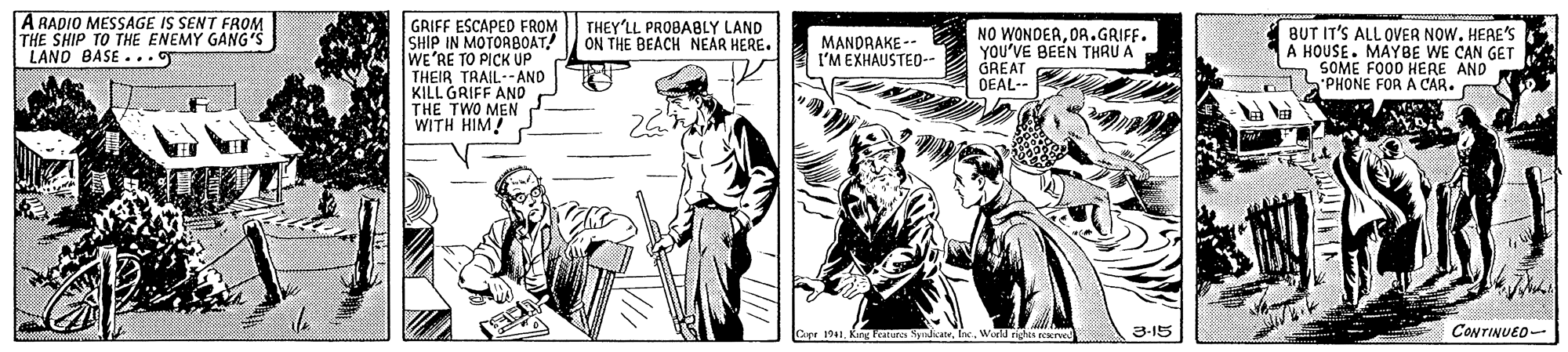 Illustration OCR: A RADIO MESSAGE IS SENT FROM THE SHIP TO THE ENEMY GANG'S LANO BASE ... GRIFF ESCAPED FROM SHIP IN MOTORBOAT! WE'RE TO PICK UP THEIR TRAIL-AND KILL GRIFF AND TWO MEN THEY'LL PROBABLY LAND ON THE BEACH NEAR HERE. NO WONDERDA .GRIFF. YOU'VE BEEN THRU A GREAT DEAL-- BUT IT'S ALL OVER NOW. HEAE'S A HOUSE. MAYBE WE CAN GET m SOME FOO0 HERE AND PHONE FOR A CAR. MANDRAKE -- I'M EXHAUSTEO-- THTH HIM! atures SyndicateWorld righis scerve 3-15 CONTINUEO- A RADIO MESSAGE IS SENT FROM THE SHIP TO THE ENEMY GANG'S LANO BASE ... GRIFF ESCAPED FROM SHIP IN MOTORBOAT! WE'RE TO PICK UP THEIR TRAIL-AND KILL GRIFF AND TWO MEN THEY'LL PROBABLY LAND ON THE BEACH NEAR HERE. NO WONDERDA .GRIFF. YOU'VE BEEN THRU A GREAT DEAL-- BUT IT'S ALL OVER NOW. HEAE'S A HOUSE. MAYBE WE CAN GET m SOME FOO0 HERE AND PHONE FOR A CAR. MANDRAKE -- I'M EXHAUSTEO-- THTH HIM! atures SyndicateWorld righis scerve 3-15 CONTINUEO-