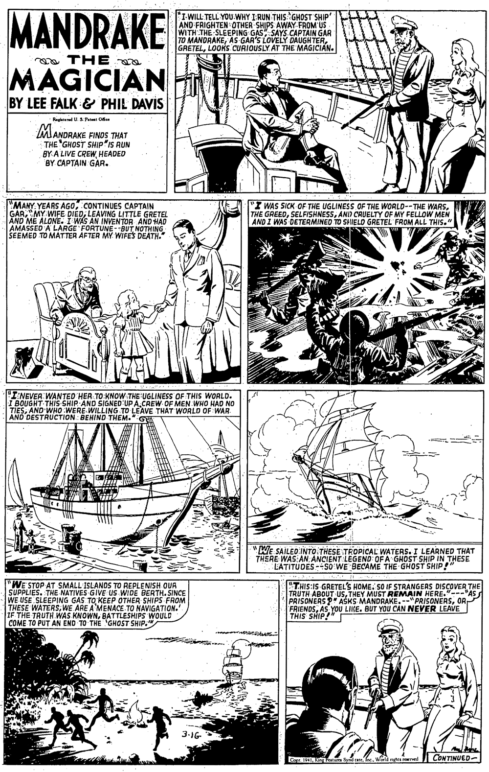 Style OCR: MANDRAKE I-WILL TELL YOU:WHY I:RUN THIS: GHOST SHIP AND FRIGHTEN 0THER SHIPS AWAY FROM US WITH THE SLEEPING GAS" SAYS.CAPTAIN GAR TO MANDRAKELOOKS CURIOUSLY. AT THE MAGICIAN. a THE a MAGICIAN BY LEE FALK & PHIL DAVIS Regterl U.1 Paat Oe MANDRAKE FINDS THAT THE "GHOST SHIP"IS RUN BY A LIVE CREWHEADED BY CAPTAIN GAR. MANY YEARS AGOCONTINUES CAPTAIN GARLEAVING LITTLE GRETEL AND ME ALONE. I WAS AN INVENTOR AND HAD AMASSED A LARGE FORTUNE - BUT NOTHING SEEMED TO MATTER AFTER MY. WIFES DEATH." "I WAS SICK OF THE UGLINESS OF THE WORLD--THE WARSAND CRUELTY OF MY FELLOW MEN AND I WAS DETERMINED TO SHIELD GRETEL FROM ALL THIS." "I:NEVER WANTED HER TO KNOW-THE UGLINESS OF THIS WORLD. I BOUGHT THIS-SHIP AND SIGNED UP A.CREW OF MEN WHO HAD NO TIESAND'WHO WERE WILLING TO LEAVE THAT WORLD OF WAR AND DESTRUCTION : BEHIND THEM." GW "WE SAILED INTO THESE TROPICAL WATERS. I LEARNED THAT THERE WAS AN ANCIENT LEGEND OF A GHOST SHIP IN THESE EATITUDES -SO WE BECAME THE GHOST SHIP!" "WE STOP AT SMALL ISLANDS TO REPLENISH OUA SUPPLIES. THE NATIVES GIVE US WIDE BERTH. SINCE WE USE SLEEPING GAS TO KEEP OTHER SHIPS FROM THESE WATERSWE ARE A'MENACE TO NAVIGATION.' IF THE TRUTH WAS KNOWNBATTLESHIPS WOULD COME TO PUT AN END TO THE 'GHOST SHIP." "THIS:IS GRETEL'S HOME. SO IF STRANGERS DISÇOVER THE TRUTH ABOUT USTHEY MUST REMAIN HERE."---"AS PRISONERS ?" ASKS MANDRAKE.--"PRISONERSOR FRIENDSAS YOU LIKE. BUT YOU CAN NEVER LEAVE THIS SHIP!" 3-1G Cop. 1941 Kin Fratui hyd raWorld rghs arved CONTINUED- MANDRAKE I-WILL TELL YOU:WHY I:RUN THIS: GHOST SHIP AND FRIGHTEN 0THER SHIPS AWAY FROM US WITH THE SLEEPING GAS" SAYS.CAPTAIN GAR TO MANDRAKEAS GAR'S LOVELY DAUGHTERLOOKS CURIOUSLY. AT THE MAGICIAN. a THE a MAGICIAN BY LEE FALK & PHIL DAVIS Regterl U.1 Paat Oe MANDRAKE FINDS THAT THE "GHOST SHIP"IS RUN BY A LIVE CREWHEADED BY CAPTAIN GAR. MANY YEARS AGOCONTINUES CAPTAIN GARMY WIFE DIEDLEAVING LITTLE GRETEL AND ME ALONE. I WAS AN INVENTOR AND HAD AMASSED A LARGE FORTUNE - BUT NOTHING SEEMED TO MATTER AFTER MY. WIFES DEATH." "I WAS SICK OF THE UGLINESS OF THE WORLD--THE WARSTHE GREEDAND CRUELTY OF MY FELLOW MEN AND I WAS DETERMINED TO SHIELD GRETEL FROM ALL THIS." "I:NEVER WANTED HER TO KNOW-THE UGLINESS OF THIS WORLD. I BOUGHT THIS-SHIP AND SIGNED UP A.CREW OF MEN WHO HAD NO TIESAND'WHO WERE WILLING TO LEAVE THAT WORLD OF WAR AND DESTRUCTION : BEHIND THEM." GW "WE SAILED INTO THESE TROPICAL WATERS. I LEARNED THAT THERE WAS AN ANCIENT LEGEND OF A GHOST SHIP IN THESE EATITUDES -SO WE BECAME THE GHOST SHIP!" "WE STOP AT SMALL ISLANDS TO REPLENISH OUA SUPPLIES. THE NATIVES GIVE US WIDE BERTH. SINCE WE USE SLEEPING GAS TO KEEP OTHER SHIPS FROM THESE WATERSWE ARE A'MENACE TO NAVIGATION.' IF THE TRUTH WAS KNOWNBATTLESHIPS WOULD COME TO PUT AN END TO THE 'GHOST SHIP." "THIS:IS GRETEL'S HOME. SO IF STRANGERS DISÇOVER THE TRUTH ABOUT USTHEY MUST REMAIN HERE."---"AS PRISONERS ?" ASKS MANDRAKE.--"PRISONERSOR FRIENDSAS YOU LIKE. BUT YOU CAN NEVER LEAVE THIS SHIP!" 3-1G Cop. 1941 Kin Fratui hyd raWorld rghs arved CONTINUED-