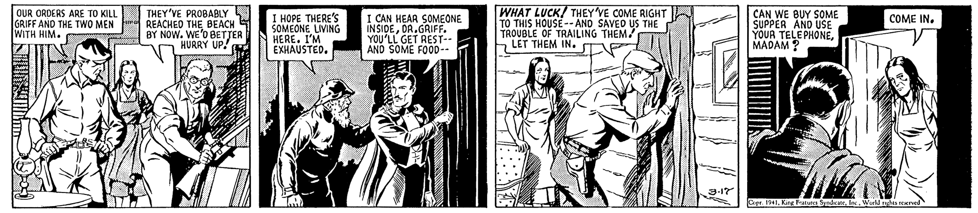 Publication OCR: OUR ORDERS ARE TO KILL GRIFF AND THE TWO MEN WITH HIM. THEY'VE PROBABLY REACHED THE BEACH BY NOW. WE'O BETJER HURRY UP! I HOPE THERE'S SOMEONE LIVING HERE. I'M EXHAUSTED. I CAN HEAR SOMEONE INSIDEOR.GRIFF. YOU'LL GET REST-- AND SOME FOOD-. WHAT LUCK/ THEY'VE COME RIGHT TO THIS HOUSE-- AND SAVED US THE TROUBLE OF TRAILING THEM! LET THEM IN. CAN WE BUY SOME SUPPER AND USE YOUR TELEPHONEMADAM ? COME IN. 3-17 Cepr. 1941lec. World rod ened OUR ORDERS ARE TO KILL GRIFF AND THE TWO MEN WITH HIM. THEY'VE PROBABLY REACHED THE BEACH BY NOW. WE'O BETJER HURRY UP! I HOPE THERE'S SOMEONE LIVING HERE. I'M EXHAUSTED. I CAN HEAR SOMEONE INSIDEOR.GRIFF. YOU'LL GET REST-- AND SOME FOOD-. WHAT LUCK/ THEY'VE COME RIGHT TO THIS HOUSE-- AND SAVED US THE TROUBLE OF TRAILING THEM! LET THEM IN. CAN WE BUY SOME SUPPER AND USE YOUR TELEPHONEMADAM ? COME IN. 3-17 Cepr. 1941Kir Patures Syadicatelec. World rod ened