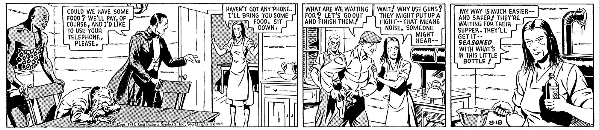 People OCR: COULD WE HAVE SOME FOOD? WE'LL PAYOF COURSEAND I'O LIKE TO USE YOUR TELEPHONEPLEASE. HAVEN'T GOT ANY'PHONE. I'LL BRING YOU SOME FOOD. SIT P L 0OWN. WHAT ARE WE WAITING WAIT! WHY USE GUNS? THEY MIGHT PUT UP A FIGHT--THAT MEANS 5 NOISESOMEONE MIGHT HEAR-- MY WAY IS MUCH EASIER-- AND SAFER! THEY'RE WAITING FOR THEIR C SUPPER. THEY'LLP GET IT-- SEASONEO WITH WHAT'S IN THIS LITTLE BOTTLE ! FOR ? LET'S G0 OUT AND FINISH THEM! 3-18 COULD WE HAVE SOME FOOD? WE'LL PAYOF COURSEAND I'O LIKE TO USE YOUR TELEPHONEPLEASE. HAVEN'T GOT ANY'PHONE. I'LL BRING YOU SOME FOOD. SIT P L 0OWN. WHAT ARE WE WAITING WAIT! WHY USE GUNS? THEY MIGHT PUT UP A FIGHT--THAT MEANS 5 NOISESOMEONE MIGHT HEAR-- MY WAY IS MUCH EASIER-- AND SAFER! THEY'RE WAITING FOR THEIR C SUPPER. THEY'LLP GET IT-- SEASONEO WITH WHAT'S IN THIS LITTLE BOTTLE ! FOR ? LET'S G0 OUT AND FINISH THEM! 3-18