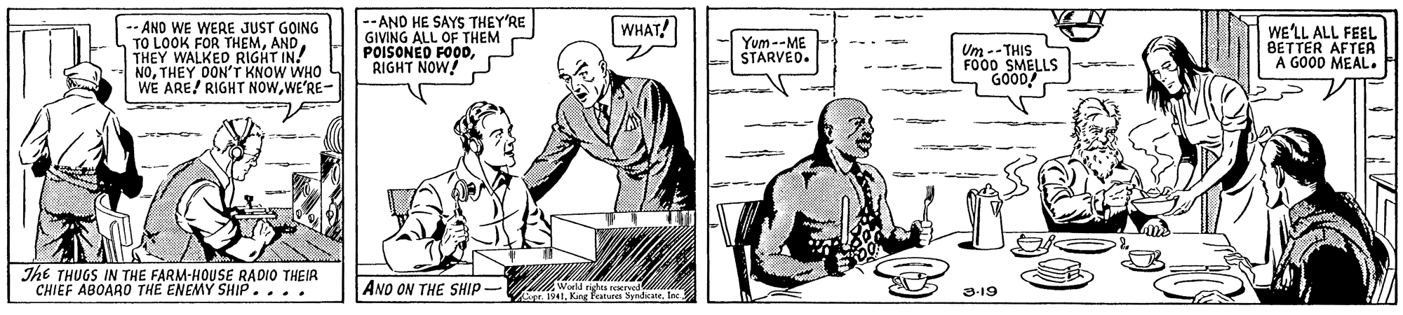 Sharing OCR: --AND HE SAYS THEY'RE GIVING ALL OF THEM POISONED FOODRIGHT NOW! WHAT! -AND WE WERE JUST GOING TO LOOK FOR THEMTHEY WALKED RIGHT IN! NOTHEY DON'T KNOW WHO WE ARE! RIGHT NOWWE'RE- WE'LL ALL FEEL BETTER AFTEA A GOOD MEAL. Yum--ME STARVEO. Um -- THIS FO00 SMELLS GOOD! The THUGS IN THE FARM-HOUSE RADIO THEIR CHIEF ABOARO THE ENEMY SHIP.... ANO ON THE SHIP - Sendicane. tec 3-19 1. King Features --AND HE SAYS THEY'RE GIVING ALL OF THEM POISONED FOODRIGHT NOW! WHAT! -AND WE WERE JUST GOING TO LOOK FOR THEMTHEY WALKED RIGHT IN! NOTHEY DON'T KNOW WHO WE ARE! RIGHT NOWWE'RE- WE'LL ALL FEEL BETTER AFTEA A GOOD MEAL. Yum--ME STARVEO. Um -- THIS FO00 SMELLS GOOD! The THUGS IN THE FARM-HOUSE RADIO THEIR CHIEF ABOARO THE ENEMY SHIP.... ANO ON THE SHIP - Sendicane. tec 3-19 1. King Features