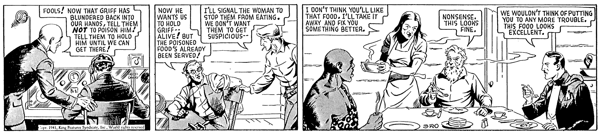Art OCR: NOW HE WANTS US TO HOLD GRIFF: ALIVE! BUT 4 SUSPICIOUS- THE POISONED FOOD'S ALREADY BEEN SERVED7 FOOLS! NOW THAT GRIFF HAS BLUNDERED BACK INTO OUR HANOSTELL THEM NOT TO POISON HIM! TELL THEM TO HOLD HIM UNTIL WE CAN GET THERE! I'LL SIGNAL THE WOMAN TO STOP THEM FROM EATING. WE OON'T WANT THEM TO GET I OON'T THINK YOU'LL LIKE THAT FOOD. I'LL TAKE IT AWAY AND FIVEASOMETHING WE WOULON'T THINK OF PUTTING YOU TO ANY MORE TROUBLE. r THIS FO00 LOOKS EXCELLENT. NONSENSE. THIS LOOKS FINE. Se. 1941World rius reerwd 3RO NOW HE WANTS US TO HOLD GRIFF: ALIVE! BUT 4 SUSPICIOUS- THE POISONED FOOD'S ALREADY BEEN SERVED7 FOOLS! NOW THAT GRIFF HAS BLUNDERED BACK INTO OUR HANOSTELL THEM NOT TO POISON HIM! TELL THEM TO HOLD HIM UNTIL WE CAN GET THERE! I'LL SIGNAL THE WOMAN TO STOP THEM FROM EATING. WE OON'T WANT THEM TO GET I OON'T THINK YOU'LL LIKE THAT FOOD. I'LL TAKE IT AWAY AND FIVEASOMETHING WE WOULON'T THINK OF PUTTING YOU TO ANY MORE TROUBLE. r THIS FO00 LOOKS EXCELLENT. NONSENSE. THIS LOOKS FINE. Se. 1941King Fcaturca SyndicateWorld rius reerwd 3RO