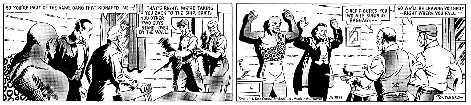 Illustration OCR: SO YOU'RE PART OF THE SAME GANG THAT KIDNAPED ME--! sO WE'LL BE LEAVING YOU HERE --RIGHT WHERE YOU FALL-- THAT'S RIGHT. WE'RE TAKING YOU BACK TO THE SHIPGRIFF. YOU OTHER TWO GUYS STAND OVER BY THE WALL. CHIEF FIGURES YOU TWO ARE SURPLUS S BAGGAGE -- Copr. 1941World rights rEKr 3-RR CONTINUED- SO YOU'RE PART OF THE SAME GANG THAT KIDNAPED ME--! sO WE'LL BE LEAVING YOU HERE --RIGHT WHERE YOU FALL-- THAT'S RIGHT. WE'RE TAKING YOU BACK TO THE SHIPGRIFF. YOU OTHER TWO GUYS STAND OVER BY THE WALL. CHIEF FIGURES YOU TWO ARE SURPLUS S BAGGAGE -- Copr. 1941King RatursSydkateWorld rights rEKr 3-RR CONTINUED-