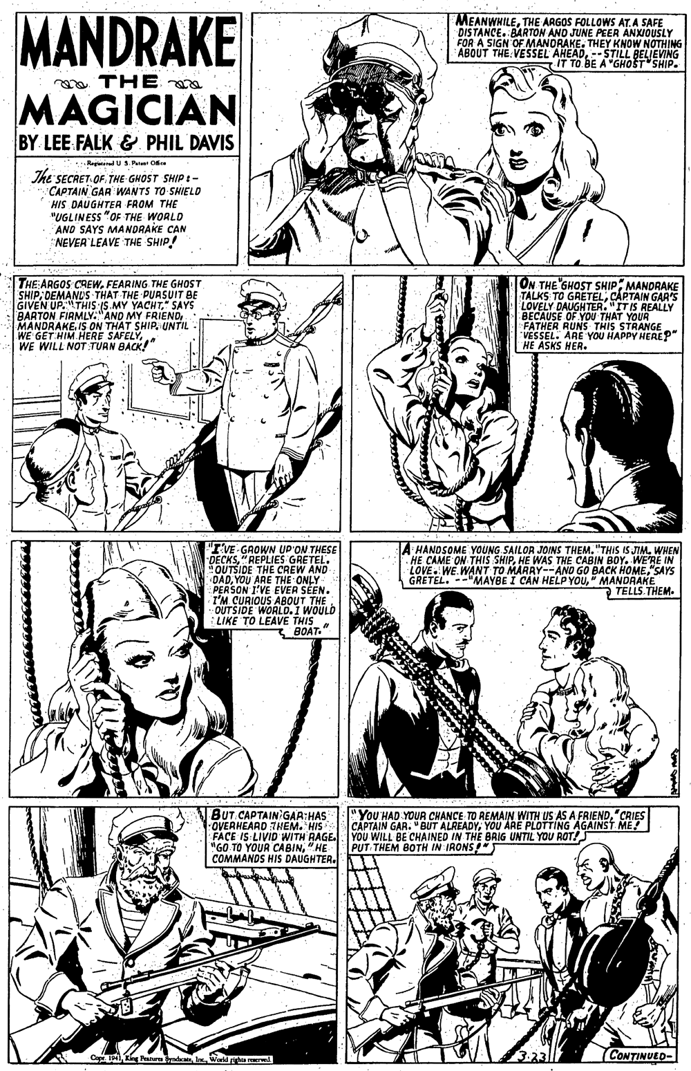 Art OCR: MANDRAKE MEANWHILETHE ARGOS FOLLOWS AT. A SAFE DISTANCE. BARTON AND JUNE PEER ANXIOUSLY FOR A SIGN OFMANORAKE. THEY KNOW NOTHING ABOUT THE VESSEL AHEAD-STILL BELIEVING IT TO BE A "GHOST SHIP. a THE MAGICIAN BY LEE FALK & PHIL DAVIS Regletied US P Oe us. The SECRET OF. THE GHOST SHIP t- CAPTAIN GAR WANTS TO SHIELD HIS DAUGHTER FROM THE "UGLINESS "OF THE WORLD AND SAYS MANDRAKE CAN NEVER LEAVE THE SHIP! THE ARGOS CREWFEARING THE GHOST SHIP DEMANDS THAT THE PUASUIT BE GIVEN UP.THIS IS.MY YACHTSAYS BARTON FIAMLY:"AND MY FRIEND MANDRAKEIS ON THAT SHIP. UNTIL - |WE GET HIM.HERE SAFELYWE WILL NOT:TUAN BACK!" ON THE GHOST SHIPMANDRAKE TALKS TO GRETELCAPTAIN GAR'S LOVELY DAUGHTER. "ITIS REALLY BECAUSE OF YOU THAT YOUR FATHER RUNS THIS STRANGE VESSEL. ARE YOU HAPPY HEREP" HE ASKS HER. "IVE GROWN UP'ON THESE DECKS"REPLIES GRETEL. OUTSIDE THE CREW AND DADYOU ARE THE ONLY PERSON I'VE EVER SÉEN. I'M CURIOUS ABOUT THE. - OUTSIDE WORLD. I WOULD :LIKE TO LEAVE THIS BOAT." A HANDSOME YOUNG SAILOR JOINS THEM. "THIS IS JIM. WHEN HE CAME ON THIS SHIPHE WAS THE CABIN BOY. WE'RE IN LOVE. WE.WANT TO MARRY--AND GO BACK HOME"SAYS GRETEL. --"MAYBE I CAN HELP YOU" MANDRAKE TELLS.THEM. BUT CAPTAIN GAA:HAS OVERHEARD 7HEM. HIS FACE IS LIVID WITH RAGE. YOU WILL BE CHAINED IN THE BRIG UNTIL YOU ROT! "GO TO YOUR CABIN"HE COMMANDS HIS DAUGHTER. "You'HAD YOUR CHANCE TO REMAIN WITH US AS A FRIEND"CRIES CAPTAIN GAR. " BUT ALREADYYOU ARE PLOTTING AGAINST ME! PUT THEM BOTH IN IRONS!" Cape TMI KingPaures yndeatrWorld gha wd 2.23 CONTINUED- MANDRAKE MEANWHILETHE ARGOS FOLLOWS AT. A SAFE DISTANCE. BARTON AND JUNE PEER ANXIOUSLY FOR A SIGN OFMANORAKE. THEY KNOW NOTHING ABOUT THE VESSEL AHEAD-STILL BELIEVING IT TO BE A "GHOST SHIP. a THE MAGICIAN BY LEE FALK & PHIL DAVIS Regletied US P Oe us. The SECRET OF. THE GHOST SHIP t- CAPTAIN GAR WANTS TO SHIELD HIS DAUGHTER FROM THE "UGLINESS "OF THE WORLD AND SAYS MANDRAKE CAN NEVER LEAVE THE SHIP! THE ARGOS CREWFEARING THE GHOST SHIP DEMANDS THAT THE PUASUIT BE GIVEN UP.THIS IS.MY YACHTSAYS BARTON FIAMLY:"AND MY FRIEND MANDRAKEIS ON THAT SHIP. UNTIL - |WE GET HIM.HERE SAFELYWE WILL NOT:TUAN BACK!" ON THE GHOST SHIPMANDRAKE TALKS TO GRETELCAPTAIN GAR'S LOVELY DAUGHTER. "ITIS REALLY BECAUSE OF YOU THAT YOUR FATHER RUNS THIS STRANGE VESSEL. ARE YOU HAPPY HEREP" HE ASKS HER. "IVE GROWN UP'ON THESE DECKS"REPLIES GRETEL. OUTSIDE THE CREW AND DADYOU ARE THE ONLY PERSON I'VE EVER SÉEN. I'M CURIOUS ABOUT THE. - OUTSIDE WORLD. I WOULD :LIKE TO LEAVE THIS BOAT." A HANDSOME YOUNG SAILOR JOINS THEM. "THIS IS JIM. WHEN HE CAME ON THIS SHIPHE WAS THE CABIN BOY. WE'RE IN LOVE. WE.WANT TO MARRY--AND GO BACK HOME"SAYS GRETEL. --"MAYBE I CAN HELP YOU" MANDRAKE TELLS.THEM. BUT CAPTAIN GAA:HAS OVERHEARD 7HEM. HIS FACE IS LIVID WITH RAGE. YOU WILL BE CHAINED IN THE BRIG UNTIL YOU ROT! "GO TO YOUR CABIN"HE COMMANDS HIS DAUGHTER. "You'HAD YOUR CHANCE TO REMAIN WITH US AS A FRIEND"CRIES CAPTAIN GAR. " BUT ALREADYYOU ARE PLOTTING AGAINST ME! PUT THEM BOTH IN IRONS!" Cape TMI KingPaures yndeatrWorld gha wd 2.23 CONTINUED-