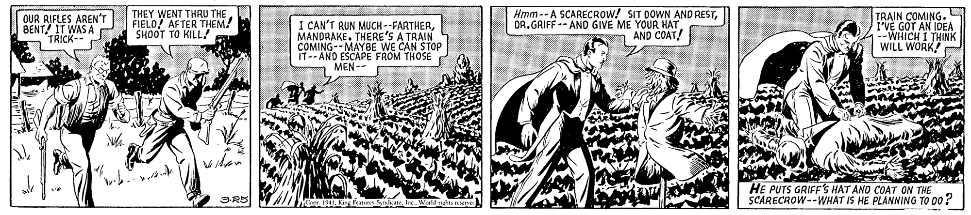 Illustration OCR: OUR RIFLES AREN'T BENT! IT WAS A TRICK-- THEY WENT THRU THE FIELO! AFTER THEM! SHOOT TO KILL! I CAN'T RUN MUCH--FARTHERMANDRAKE. THERE'S A TRAIN COMING--MAYBE WE CAN STOP IT-- AND ESCAPE FROM THOSE MEN -- Hmm-- A SCARECROW! SIT DOWN AND RESTDR.GRIFF -- AND GIVE ME YOUR HAT AND COAT! TRAIN COMING. I'VE GOT AN IDEA --WHICH I THINK WILL WORK HE PUTS GRIFF'S HAT AND COAT ON THE SCARECROW--WHÁT IS HE PLANNING TO 00? OUR RIFLES AREN'T BENT! IT WAS A TRICK-- THEY WENT THRU THE FIELO! AFTER THEM! SHOOT TO KILL! I CAN'T RUN MUCH--FARTHERMANDRAKE. THERE'S A TRAIN COMING--MAYBE WE CAN STOP IT-- AND ESCAPE FROM THOSE MEN -- Hmm-- A SCARECROW! SIT DOWN AND RESTDR.GRIFF -- AND GIVE ME YOUR HAT AND COAT! TRAIN COMING. I'VE GOT AN IDEA --WHICH I THINK WILL WORK HE PUTS GRIFF'S HAT AND COAT ON THE SCARECROW--WHÁT IS HE PLANNING TO 00?
