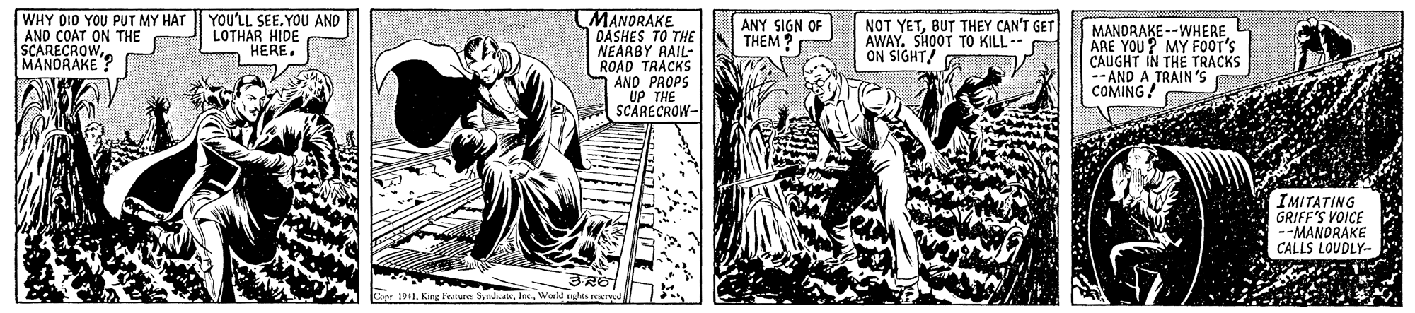 Fictional character OCR: WHY DID YOU PUT MY HAT I YOU'LL SEE.YOU AND ANO COAT ON THE SCARECROWMANDRAKE ? MANORAKE DASHES TO THE NEARBY RAIL- ROAD TRACKS AND PROPS UP THE SCARECROW- LOTHAR HIDE HERE. ANY SIGN OF THEM ? NOT YETBUT THEY CAN'T GET AWAY. SHOOT TO KILL ON SIGHT/ MANDRAKE--WHEREARE YOU? MY FOOT'S CAUGHT IN THE TRACKS -AND A TRAIN'S COMING! IMITATING GRIFF'S VOICE --MANDRAKE CALLS LOUDLY- 1941Woeld netes recrpod WHY DID YOU PUT MY HAT I YOU'LL SEE.YOU AND ANO COAT ON THE SCARECROWMANDRAKE ? MANORAKE DASHES TO THE NEARBY RAIL- ROAD TRACKS AND PROPS UP THE SCARECROW- LOTHAR HIDE HERE. ANY SIGN OF THEM ? NOT YETBUT THEY CAN'T GET AWAY. SHOOT TO KILL ON SIGHT/ MANDRAKE--WHEREARE YOU? MY FOOT'S CAUGHT IN THE TRACKS -AND A TRAIN'S COMING! IMITATING GRIFF'S VOICE --MANDRAKE CALLS LOUDLY- 1941King Feturo SynacteWoeld netes recrpod