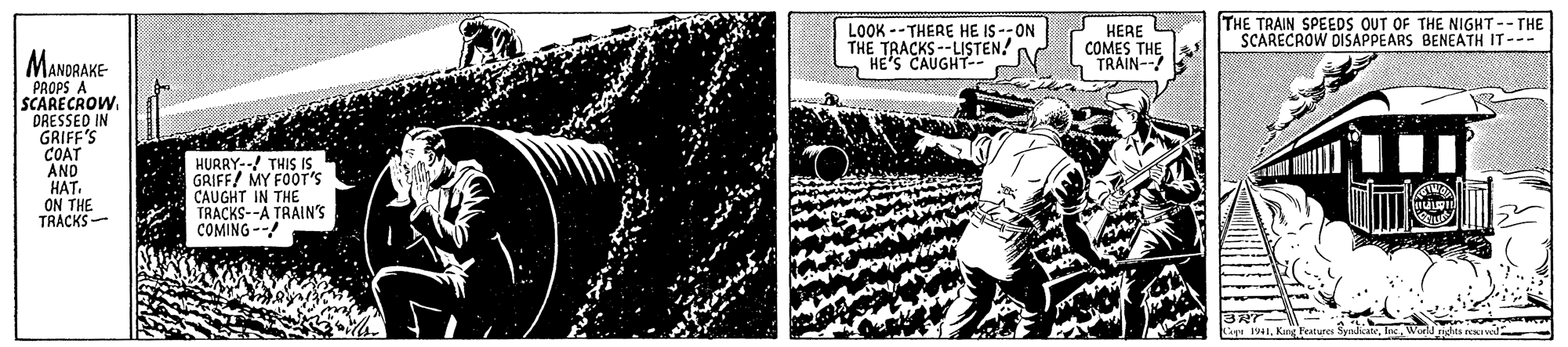 Comics OCR: HERE G THE TRAIN SPEEDS OUT OF THE NIGHT-- THE SCARECROW DISAPPEARS BENEATH IT--- MANDRAKE- LOOK --THERE HE IS -- ON THE TRACKSTEN! HE'S THE COMMAIN- PROPS A SCARECROW. DRESSED IN GRIFF'S COAT AND HAT. ON THE TRACKS- HURRY--! THIS IS GRIFF! MY FOOT'S CAUGHT IN THE TRACKS--A TRAIN'S COMING -- HERE G THE TRAIN SPEEDS OUT OF THE NIGHT-- THE SCARECROW DISAPPEARS BENEATH IT--- MANDRAKE- LOOK --THERE HE IS -- ON THE TRACKSTEN! HE'S THE COMMAIN- PROPS A SCARECROW. DRESSED IN GRIFF'S COAT AND HAT. ON THE TRACKS- HURRY--! THIS IS GRIFF! MY FOOT'S CAUGHT IN THE TRACKS--A TRAIN'S COMING --