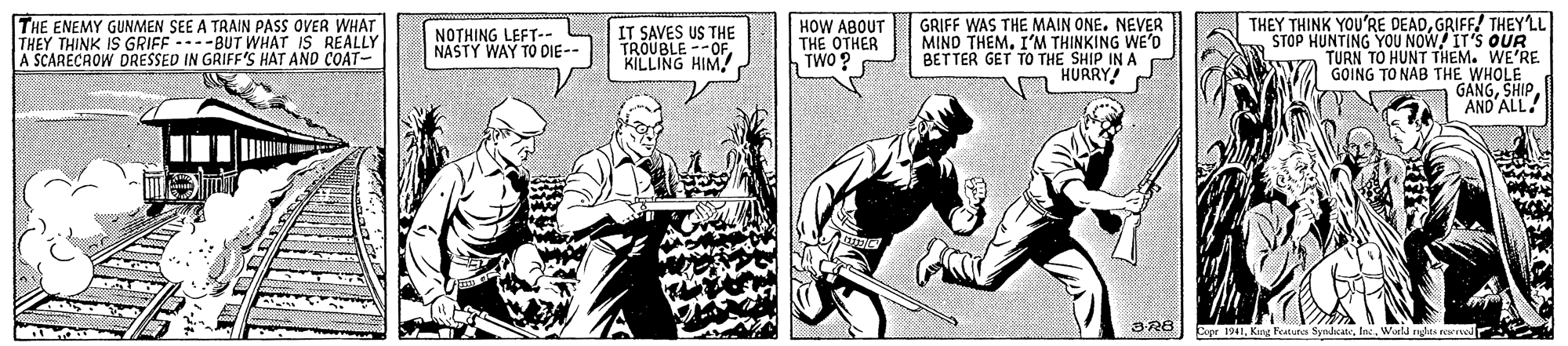 People OCR: THE ENEMY GUNMEN SEE A TRAIN PASS OVER WHAT THEY THINK IS GRIFF ----BUT WHAT IS REALLY A SCARECAOW DRESSED IN GRIFF'S HAT AND COAT- GRIFF WAS THE MAIN ONE. NEVER MIND THEMI'M THINKING WE'D BETTER GET TO THE SHIP IN A HURRY THEY THINK YOU'RE DEADGRIFF/ THEYLL STOP HUNTING YOU NOW IT'S QUR TURN TO HUNT THEM. WE'RE GOING TO NAB THE WHOLE GANGAND ALL! NOTHING LEFT-- NASTY WAY TO DIE-- IT SAVES US THE TROUBLE --OF KILLING HIM! HOW ABOUT THE OTHER TWO ? Espr 1941Ins. World rets evod THE ENEMY GUNMEN SEE A TRAIN PASS OVER WHAT THEY THINK IS GRIFF ----BUT WHAT IS REALLY A SCARECAOW DRESSED IN GRIFF'S HAT AND COAT- GRIFF WAS THE MAIN ONE. NEVER MIND THEMI'M THINKING WE'D BETTER GET TO THE SHIP IN A HURRY THEY THINK YOU'RE DEADGRIFF/ THEYLL STOP HUNTING YOU NOW IT'S QUR TURN TO HUNT THEM. WE'RE GOING TO NAB THE WHOLE GANGAND ALL! NOTHING LEFT-- NASTY WAY TO DIE-- IT SAVES US THE TROUBLE --OF KILLING HIM! HOW ABOUT THE OTHER TWO ? Espr 1941King Featuns SyndcateIns. World rets evod