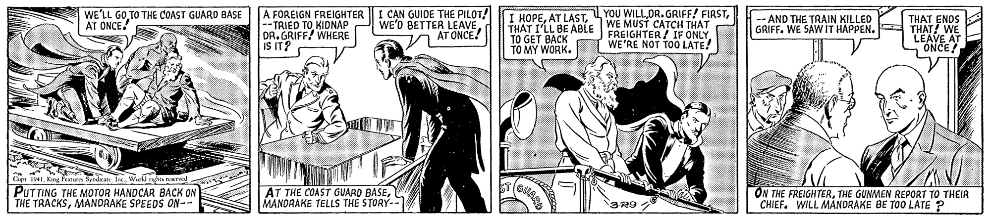 Publication OCR: I CAN GUIDE THE PILOT! WE'D BETTER LEAVE AT ONCE! YOU WILLWE'LL GO TO THE COAST GUARD BASE AT ONCE. A FOREIGN FREIGHTER --TRIED TO KIDNAP DR.GRIFF! WHERE IS IT? I HOPETHÁT I'LL BE ABLE WE MUST CATCH THAT TO GET BACK TO MY WORK. THAT ENDS -- AND THE TRAIN KILLED GRIFF. WE SAWIT HAPPEN. THAT! WE FREIGHTER / IF ONLY WE'RE NOT TO0 LATE! LEAVE ONCE! Cape I1Wurld rghts reerad PUTTING THE MOTOR HANDCAR BACK ON THE TRACKSMANDRAKE SPEEDS ON-- AT THE COAST GUARD BASEMANDRAKE TELLS THE STORY-- ON THE FREIGHTERTHE GUNMEN REPORT TO THEIR CHIEF. WILL MANORAKE BE TOO LATE ? 329 I CAN GUIDE THE PILOT! WE'D BETTER LEAVE AT ONCE! YOU WILLOR.GRIFF! FIRSTWE'LL GO TO THE COAST GUARD BASE AT ONCE. A FOREIGN FREIGHTER --TRIED TO KIDNAP DR.GRIFF! WHERE IS IT? I HOPEAT LASTTHÁT I'LL BE ABLE WE MUST CATCH THAT TO GET BACK TO MY WORK. THAT ENDS -- AND THE TRAIN KILLED GRIFF. WE SAWIT HAPPEN. THAT! WE FREIGHTER / IF ONLY WE'RE NOT TO0 LATE! LEAVE ONCE! Cape I1Karg Features Syrdaats In.Wurld rghts reerad PUTTING THE MOTOR HANDCAR BACK ON THE TRACKSMANDRAKE SPEEDS ON-- AT THE COAST GUARD BASEMANDRAKE TELLS THE STORY-- ON THE FREIGHTERTHE GUNMEN REPORT TO THEIR CHIEF. WILL MANORAKE BE TOO LATE ? 329