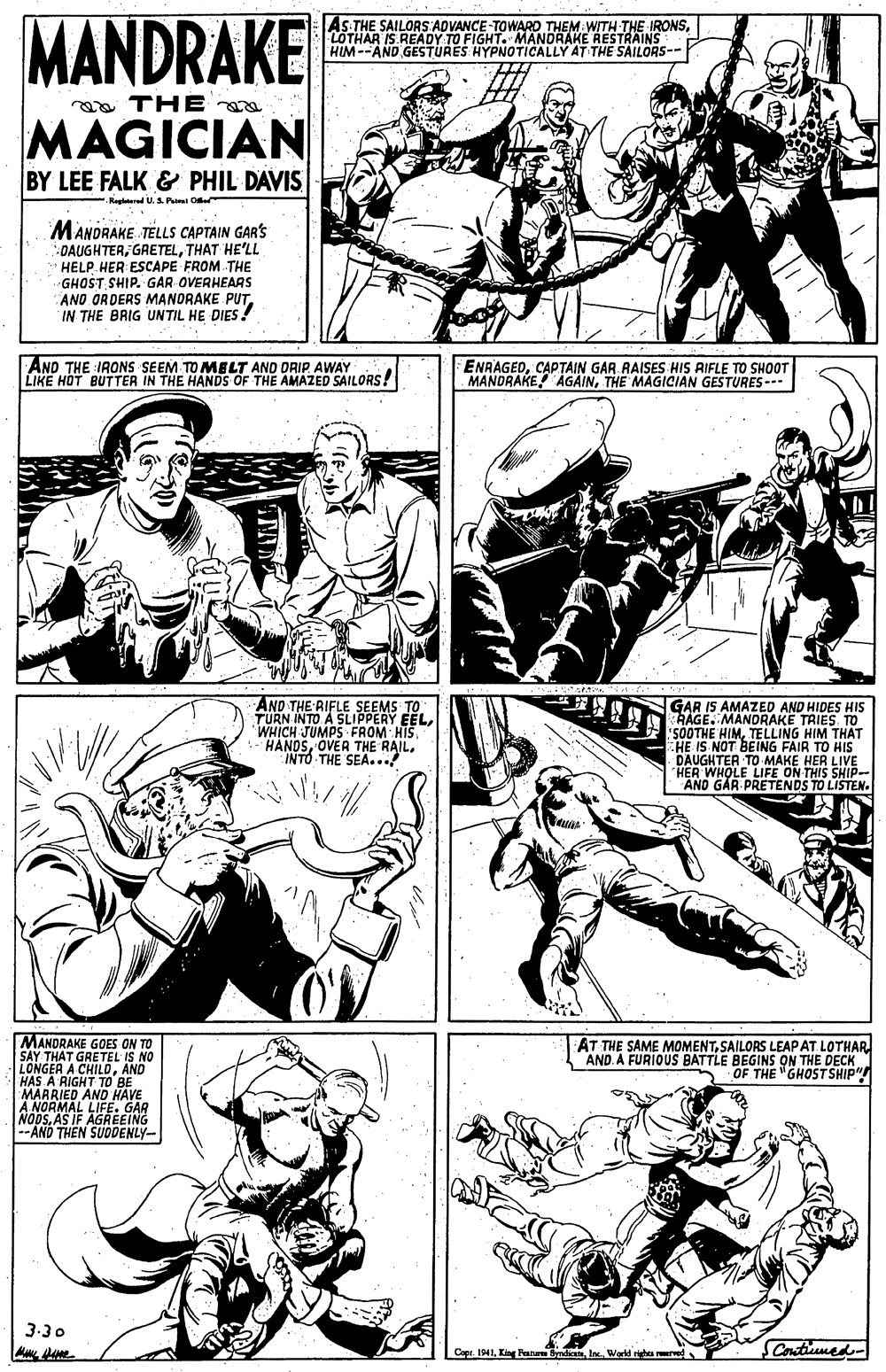 Font OCR: MANDRAKE As THE SAILORS ADVANCE-TOWARD THEM WITH THE IRONSLOTHAR IS READY TO FIGHT. MANDRAKE RESTRAINS HIM--AND GESTURES HYPNOTICALLY AT THE SAILORS-- ea THE MAGICIAN BY LEE FALK & PHIL DAVIS .Regletered U. 3. Pu Oe MANDRAKE TELLS CAPTAIN GAR'S DAUGHTERTHAT HE'LL HELP HER ESCAPE FROM THE GHOST SHIP. GAR OVERHEAAS ANO ORDERS MANORAKE PUTIN THE BRIG UNTIL HE DIES! AND THE IRONS SEEM TO MELT AND DRIP. AWAY LIKE HOT BUTTER IN THE HANDS OF THE AMAZED SAILORS! ENRAGEDCAPTAIN GAR RAISES HIS RIFLE TO SHOOT MANDRAKE ÁGAINTHE MAGICIAN GESTURES--. AND THE RIFLE SEEMS TO TURN INTO A SLIPPERY EELINTO THE SEA...! GAR IS AMAZED AND HIDES HIS HAGE. MANDRAKE TRIES. TO "SOOTHE HIMTELLING HIM THAT HE IS NOT BEING FAIR TO HIS DAUGHTER TO MAKE HER LIVE "HER WHOLE LIFE ON THIS SHIP-- AND GÁR PRETENDS TO LISTEN. MANDRAKE GOES ON TO SAY LONGERT GRETEL IS HAS A RIGHT TO BE MARRIED AND HAVE A NORMAL LIFE. GAR NODSAS IF AGREEING AND THEN SUODENLY- AT THE SAME MOMENTSAILORS LEAPAT LOTHAR. AND. A FURIOUS BATTLE BEGINS ON THE DECK OF THE "GHOSTSHIP" CHILDAND 3-30 Copi. 1941I Workd righa rerve SContiuumed- MANDRAKE As THE SAILORS ADVANCE-TOWARD THEM WITH THE IRONSLOTHAR IS READY TO FIGHT. MANDRAKE RESTRAINS HIM--AND GESTURES HYPNOTICALLY AT THE SAILORS-- ea THE MAGICIAN BY LEE FALK & PHIL DAVIS .Regletered U. 3. Pu Oe MANDRAKE TELLS CAPTAIN GAR'S DAUGHTERTHAT HE'LL HELP HER ESCAPE FROM THE GHOST SHIP. GAR OVERHEAAS ANO ORDERS MANORAKE PUTIN THE BRIG UNTIL HE DIES! AND THE IRONS SEEM TO MELT AND DRIP. AWAY LIKE HOT BUTTER IN THE HANDS OF THE AMAZED SAILORS! ENRAGEDCAPTAIN GAR RAISES HIS RIFLE TO SHOOT MANDRAKE ÁGAINTHE MAGICIAN GESTURES--. AND THE RIFLE SEEMS TO TURN INTO A SLIPPERY EELWHICH JUMPS FROM HISOVER THE RAILINTO THE SEA...! GAR IS AMAZED AND HIDES HIS HAGE. MANDRAKE TRIES. TO "SOOTHE HIMTELLING HIM THAT HE IS NOT BEING FAIR TO HIS DAUGHTER TO MAKE HER LIVE "HER WHOLE LIFE ON THIS SHIP-- AND GÁR PRETENDS TO LISTEN. MANDRAKE GOES ON TO SAY LONGERT GRETEL IS HAS A RIGHT TO BE MARRIED AND HAVE A NORMAL LIFE. GAR NODSAS IF AGREEING AND THEN SUODENLY- AT THE SAME MOMENTSAILORS LEAPAT LOTHAR. AND. A FURIOUS BATTLE BEGINS ON THE DECK OF THE "GHOSTSHIP" CHILDAND 3-30 Copi. 1941Kin Fan SndicnI Workd righa rerve SContiuumed-