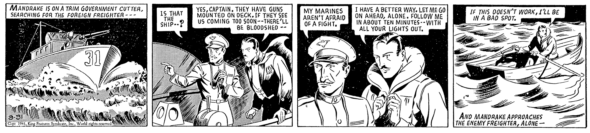 Hat OCR: MANDRAKE IS ON A TAIM GOVERNMENT CUTTERSEARCHING FOR THE FOREIGN FREIGHTER --- YESTHEY HAVE GUNS MOUNTED ON DECK. IF THEY SEE US COMING TO SOON--THERE'LL BE BLO0DSHED -- MY MARINES AREN'T AFRAID OF A FIGHT. I HAVE A BETTER WAY. LET ME GO ON AHEADALONE. FOLLOW ME IN ABOUT TEN MINUTES-- WITH ALL YOUR LIGHTS OUT. 1S THAT SHIP..? IF THIS OOESNT WORKI'LL BE IN A BAD SPOT. 31 ANO MANDRAKE APPROACHES THE ENEMY FREIGHTERALONE - Gng Features SyndateMANDRAKE IS ON A TAIM GOVERNMENT CUTTERSEARCHING FOR THE FOREIGN FREIGHTER --- YESTHEY HAVE GUNS MOUNTED ON DECK. IF THEY SEE US COMING TO SOON--THERE'LL BE BLO0DSHED -- MY MARINES AREN'T AFRAID OF A FIGHT. I HAVE A BETTER WAY. LET ME GO ON AHEADALONE. FOLLOW ME IN ABOUT TEN MINUTES-- WITH ALL YOUR LIGHTS OUT. 1S THAT SHIP..? IF THIS OOESNT WORKI'LL BE IN A BAD SPOT. 31 ANO MANDRAKE APPROACHES THE ENEMY FREIGHTERALONE - Gng Features Syndate