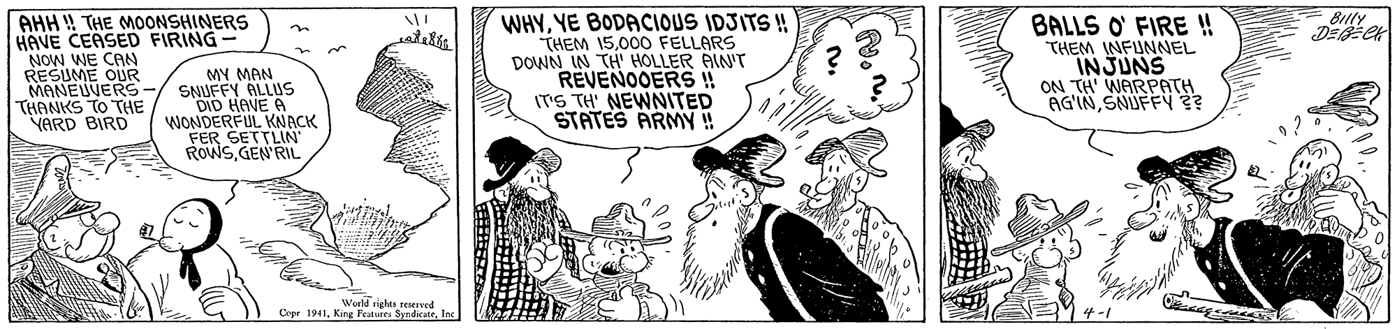 Sharing OCR: Blly DEECK WHYYE BODACIOUS IDJITS ! THEM 15000 FELLARS DOWN IN TH HOLLER AIN'r REVENOOERS !! IT'S TH' NEWNITED STATES ARMY ! AHH ! THE MOONSHINERS HAVE CEASED FIRING BALLS O FIRE !! THEM INFUNNEL INJUNS ON TH WARPATH AG'INSNUFFY? in NOW WE CAN RESUME OUR MY MAN MANEUVERS-/ SNUFFY ALLUS DID HAVE A WONDERFUL KNACK FER SETTLIN ROWS GEN'RIL THANKS TO THE YARD BIRD World rights rerved Copr 1941Inc 4-1 Blly DEECK WHYYE BODACIOUS IDJITS ! THEM 15000 FELLARS DOWN IN TH HOLLER AIN'r REVENOOERS !! IT'S TH' NEWNITED STATES ARMY ! AHH ! THE MOONSHINERS HAVE CEASED FIRING BALLS O FIRE !! THEM INFUNNEL INJUNS ON TH WARPATH AG'INSNUFFY? in NOW WE CAN RESUME OUR MY MAN MANEUVERS-/ SNUFFY ALLUS DID HAVE A WONDERFUL KNACK FER SETTLIN ROWS GEN'RIL THANKS TO THE YARD BIRD World rights rerved Copr 1941King Peutures SyndcatrInc 4-1