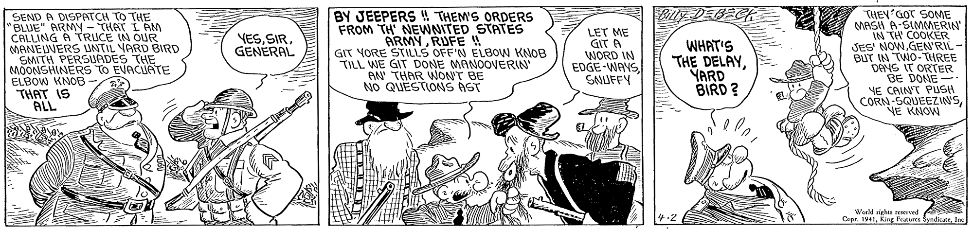 Art OCR: Bolly DEBECH SEND A DISPATCH TO THE "BLUE" ARMY - THAT I AM CALLING A TRUCE IN OUR MANEUVERS UNTIL VARD BIRD SMITH PERSUADES THE MOONSHINERS TO EVACUATE ELBOW KNOB THAT IS ALL BY JEEPERS ! THEM'S ORDERS FROM TH NEWNITED STATES ARMYRUFE ! GIT YORE STILLS OFF'N ELB0W KNOB TILL WE GIT DONE MANOOVERIN AN THAR WON'T BE NO QUESTIONS AST LET ME GIT A WORD IN EDGE-WAYSSNUFFY THEY'GOT SOME MASH A-SIMMERIN IN TH COOKER JES' NOWGEN'RIL- BUT IN TWO-THREE DANS IT ORTER BE DONE- YE CAIN'T PUSH CORN-SQUEEZIN'SNE KNOW YESGENERAL WHAT'S THE DELAYYARD BIRD ? Woeld sights reServed 4-2 Copr. 1941Inc Bolly DEBECH SEND A DISPATCH TO THE "BLUE" ARMY - THAT I AM CALLING A TRUCE IN OUR MANEUVERS UNTIL VARD BIRD SMITH PERSUADES THE MOONSHINERS TO EVACUATE ELBOW KNOB THAT IS ALL BY JEEPERS ! THEM'S ORDERS FROM TH NEWNITED STATES ARMYRUFE ! GIT YORE STILLS OFF'N ELB0W KNOB TILL WE GIT DONE MANOOVERIN AN THAR WON'T BE NO QUESTIONS AST LET ME GIT A WORD IN EDGE-WAYSSNUFFY THEY'GOT SOME MASH A-SIMMERIN IN TH COOKER JES' NOWGEN'RIL- BUT IN TWO-THREE DANS IT ORTER BE DONE- YE CAIN'T PUSH CORN-SQUEEZIN'SNE KNOW YESGENERAL WHAT'S THE DELAYYARD BIRD ? Woeld sights reServed 4-2 Copr. 1941King Features Syndicate