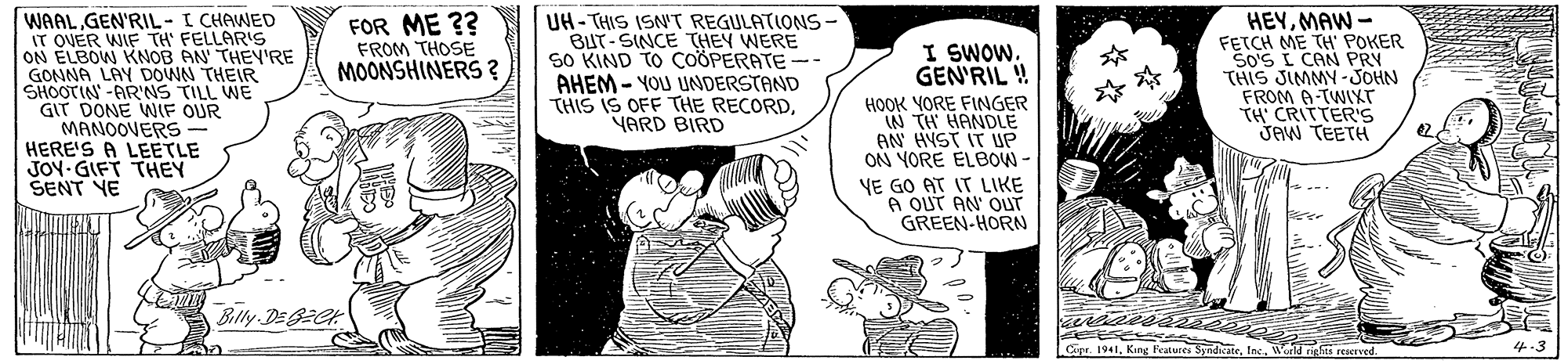 Gesture OCR: WAALGEN'RIL-I CHAWED IT OVER WIF TH' FELLARIS ON ELBOW KNOB AN THEY'RE GOMNA LAY DOWN THEIR SHOOTIN -AR'NS TILL WE GIT DONE WIF OUR MANOOVERS HERE'S A LEETLE JOY GIFT THEY SENT YE UH- THIS ISN'T REGULATIONS- BUT-SINCE THEY WERE SO KIND TO COÖPERATE -- AHEM- YOU UNDERSTAND THIS IS OFF THE RECORDVARD BIRD HEYMAW - FETCH ME TH POKER SO'S I CAN PRY THIS JIMMY-JOHN FROM A-TWIXT TH' CRITTER'S JAW TEETH FOR ME ?? FROM THOSE MOONSHINERS ? I SWOW. GEN'RIL ! HOOK YORE FINGER IN TH HANDLE AN HYST IT UP ON YORE ELBOW - VE GO AT IT LIKE A OUT AN' OUT GREEN-HORN Blly DE2CK Cipr. 1941Werld aghis reserved 4-3 WAALGEN'RIL-I CHAWED IT OVER WIF TH' FELLARIS ON ELBOW KNOB AN THEY'RE GOMNA LAY DOWN THEIR SHOOTIN -AR'NS TILL WE GIT DONE WIF OUR MANOOVERS HERE'S A LEETLE JOY GIFT THEY SENT YE UH- THIS ISN'T REGULATIONS- BUT-SINCE THEY WERE SO KIND TO COÖPERATE -- AHEM- YOU UNDERSTAND THIS IS OFF THE RECORDVARD BIRD HEYMAW - FETCH ME TH POKER SO'S I CAN PRY THIS JIMMY-JOHN FROM A-TWIXT TH' CRITTER'S JAW TEETH FOR ME ?? FROM THOSE MOONSHINERS ? I SWOW. GEN'RIL ! HOOK YORE FINGER IN TH HANDLE AN HYST IT UP ON YORE ELBOW - VE GO AT IT LIKE A OUT AN' OUT GREEN-HORN Blly DE2CK Cipr. 1941King Peatures SymdicateWerld aghis reserved 4-3