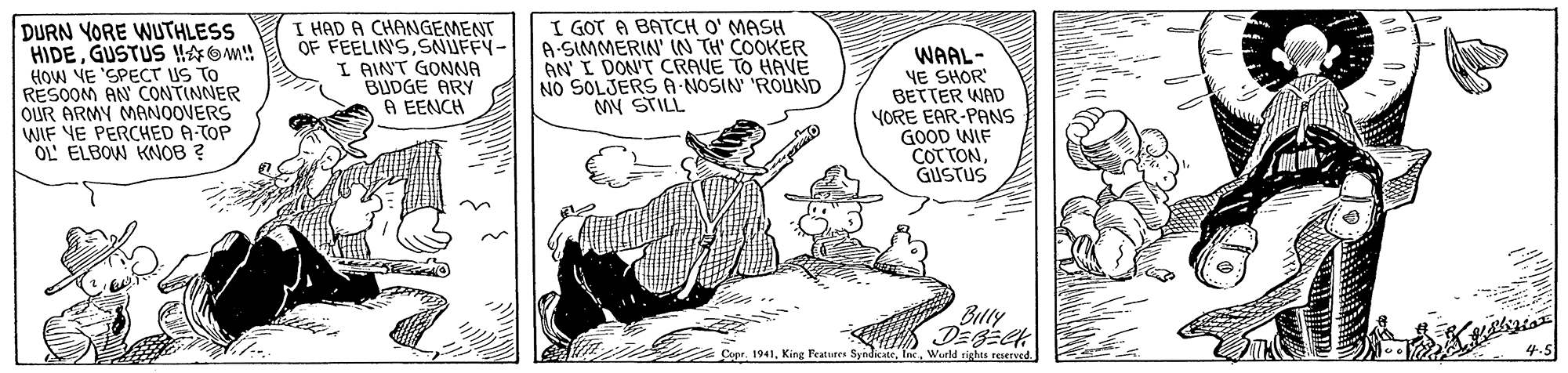 Illustration OCR: DURN YORE WUTHLESS HIDEGUSTUS HOM! HOw VE 'SPECT US TO RESOOM AN CONTINNER OUR ARMY MANOOVERS WIF VE PERCHED A-TOP OL ELBOW KNOB ? I HAD A CHANGEMENT OF FEELIN'SSNUFFY- I AINT GONNA BUDGE ARY A EENCH I GOT A BATCH O' MASH A-SIMMERIN' IN TH' COOKER AN' I DON'T CRAVE TO HAVE NO SOLJERS A-NOSIN 'ROUND My STILL WAAL- VE SHOR BETTER WAD YORE EAR-PANS GOOD WIF COT TONGUSTUS Billy - Cuer. 1941Wueld righes reserved. DURN YORE WUTHLESS HIDEGUSTUS HOM! HOw VE 'SPECT US TO RESOOM AN CONTINNER OUR ARMY MANOOVERS WIF VE PERCHED A-TOP OL ELBOW KNOB ? I HAD A CHANGEMENT OF FEELIN'SSNUFFY- I AINT GONNA BUDGE ARY A EENCH I GOT A BATCH O' MASH A-SIMMERIN' IN TH' COOKER AN' I DON'T CRAVE TO HAVE NO SOLJERS A-NOSIN 'ROUND My STILL WAAL- VE SHOR BETTER WAD YORE EAR-PANS GOOD WIF COT TONGUSTUS Billy - Cuer. 1941King Features SyndicateWueld righes reserved.