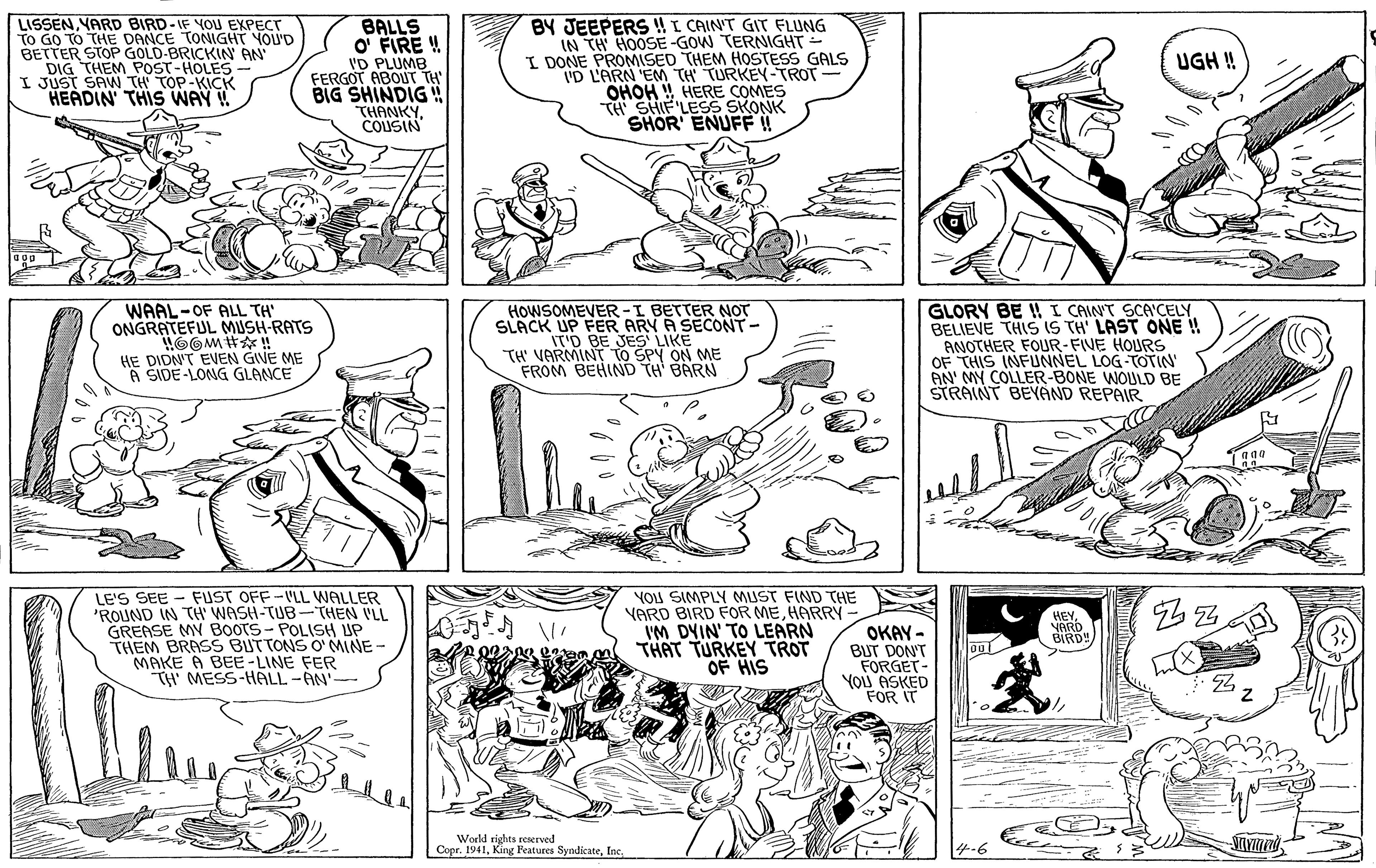 Style OCR: LISSEN VARD BIRD-IF YOU EXPECT To GO TO THE DANCE TONIGHT YOU'D BETTER STOP GOLD-BRICKIN AN DIG THEM POST-HOLES I JUST SAW TH TOP-KICK HEADIN' THIS WAY ! BALLS O FIRE ! I'D PLUMB FERGOT ABOUT TH' BIG SHINDIG ! THANKYCOUSIN BY JEEPERS !I CAIN'T GIT FLUNG IN TH HOOSE -GOW TERNIGHT - I DONE PROMISED THEM HOSTESS GALS I'D L'ARN 'EM TH TURKEY-TROT- OHOHHERE COMES TH SHIF LESS SKONK SHOR ENUFF! UGH ! HOWSOMEVER -I BETTER NOT SLACK UP FER ARY A SECONT- IT'D BE JES LIKE TH' VARMINT TO SPY ON ME FROM BEHIND TH BARN WAAL-OF ALL TH' ONGRATEFUL MUSH-RATS GLORY BE ! I CAINT SCA'CELY. BELIEVE THIS IS TH' LAST ONE ! ANOTHER FOUR-FIVE HOURS OF THIS INFUNNEL LOG-TOTIN' AN' MY COLLER-BONE WOULD BE STRAINT BEYAND REPAIR HE DIDN'T EVEN GIVE ME A SIDE-LONG GLANCE FUST OFF-VLL WALLER LE'S SEE 'ROUND IN TH' WASH-TUB-THEN VLL GREASE MY BooTS- POLISH UP THEM BRASS BUTTONS O' MINE- MAKE A BEE -LINE FER TH' MESS-HALL -AN' YOU SIMPLY MUST FIND THE YARD BIRD FOR MEHARRY IM DYIN' TO LEARN THAT TURKEY TROT OF HIS HEYVARD BIRD! OKAY - BUT DON'T FORGET- YOU ASKED FOR IT World rights resered Copr. 1941Inc. LISSEN VARD BIRD-IF YOU EXPECT To GO TO THE DANCE TONIGHT YOU'D BETTER STOP GOLD-BRICKIN AN DIG THEM POST-HOLES I JUST SAW TH TOP-KICK HEADIN' THIS WAY ! BALLS O FIRE ! I'D PLUMB FERGOT ABOUT TH' BIG SHINDIG ! THANKYCOUSIN BY JEEPERS !I CAIN'T GIT FLUNG IN TH HOOSE -GOW TERNIGHT - I DONE PROMISED THEM HOSTESS GALS I'D L'ARN 'EM TH TURKEY-TROT- OHOHHERE COMES TH SHIF LESS SKONK SHOR ENUFF! UGH ! HOWSOMEVER -I BETTER NOT SLACK UP FER ARY A SECONT- IT'D BE JES LIKE TH' VARMINT TO SPY ON ME FROM BEHIND TH BARN WAAL-OF ALL TH' ONGRATEFUL MUSH-RATS GLORY BE ! I CAINT SCA'CELY. BELIEVE THIS IS TH' LAST ONE ! ANOTHER FOUR-FIVE HOURS OF THIS INFUNNEL LOG-TOTIN' AN' MY COLLER-BONE WOULD BE STRAINT BEYAND REPAIR HE DIDN'T EVEN GIVE ME A SIDE-LONG GLANCE FUST OFF-VLL WALLER LE'S SEE 'ROUND IN TH' WASH-TUB-THEN VLL GREASE MY BooTS- POLISH UP THEM BRASS BUTTONS O' MINE- MAKE A BEE -LINE FER TH' MESS-HALL -AN' YOU SIMPLY MUST FIND THE YARD BIRD FOR MEHARRY IM DYIN' TO LEARN THAT TURKEY TROT OF HIS HEYVARD BIRD! OKAY - BUT DON'T FORGET- YOU ASKED FOR IT World rights resered Copr. 1941King Features Syndicate