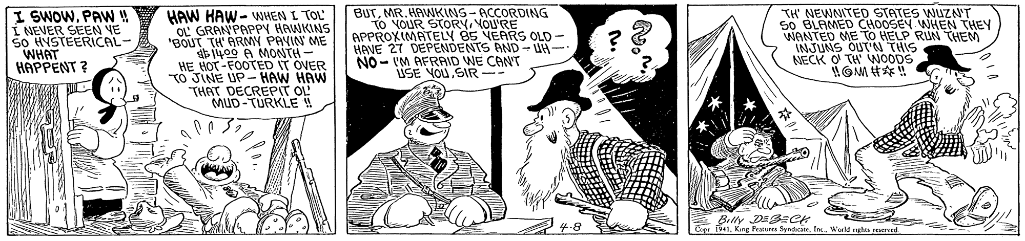 Art OCR: I SWOWPA!! I NEVER SEEN VE 50 HYSTEERICAL- WHAT HAPPENT ? HAW HAW- WHEN I TOL OL GRAN PAPPY HAWKINS 'BOUT TH' ARMY PAVIN ME 1400 A MONTH- HE HOT-FOOTED IT OVER TO JINE UP- HAW HAW THAT DECREPIT OL MUD-TURKLE ! BUTMR. HAWKINS-ACCORDING TO YOUR STORYYOU'RE APPROXIMATELY 85 VEARS OLD - HAVE 27 DEPENDENTS AND- UH- NO - IM AFRAID WE CANT USE YOUSIR-- TH' NEWNITED STATES WUZN'T 50 BLAMED CHOOSEY WHEN THEY WANTED ME TO HELP RUN THEM INJUNS OUT'N THIS NECK O TH WOODS Billy DESzCK Pee i941World nghA FEerved I SWOWPA!! I NEVER SEEN VE 50 HYSTEERICAL- WHAT HAPPENT ? HAW HAW- WHEN I TOL OL GRAN PAPPY HAWKINS 'BOUT TH' ARMY PAVIN ME 1400 A MONTH- HE HOT-FOOTED IT OVER TO JINE UP- HAW HAW THAT DECREPIT OL MUD-TURKLE ! BUTMR. HAWKINS-ACCORDING TO YOUR STORYYOU'RE APPROXIMATELY 85 VEARS OLD - HAVE 27 DEPENDENTS AND- UH- NO - IM AFRAID WE CANT USE YOUSIR-- TH' NEWNITED STATES WUZN'T 50 BLAMED CHOOSEY WHEN THEY WANTED ME TO HELP RUN THEM INJUNS OUT'N THIS NECK O TH WOODS Billy DESzCK Pee i941Kine Peatures SyndicateWorld nghA FEerved