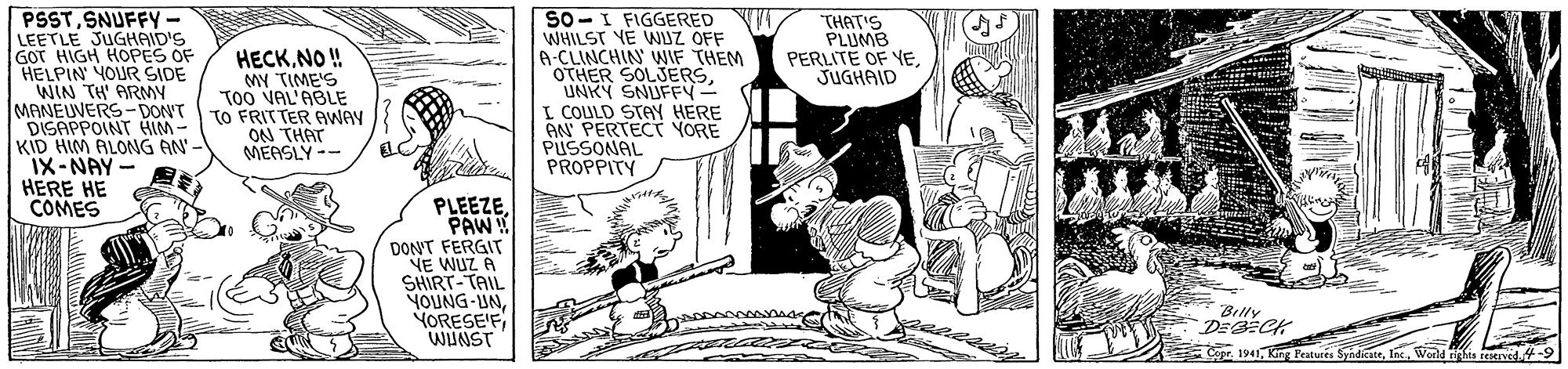 Art OCR: PSSTSNUFFY LEETLE JUGHAID'S GOT HIGH HOPES OF HELPIN YOUR SIDE WIN TH' ARMY MANEUVERS-DONT DISAPPOINT HM- KID HIM ALONG AN'- IX-NAY- HERE HE COMES SO-I FIGGERED WHILST YE WIZ OFF A-CLINCHIN' WIF THEM OTHER SOLJERSUNKY SNUFFY- I COULD STAY HERE ON PERTECT YORE PUSSONAL PROPPITY THAT'S PLUMB PERLITE OF YEJUGHAID HECKNO! MY TIME'S Too VAL'ABLE TO FRITTER AWAY ON THAT MEASLY -- PLEEZEPAW! DON'T FERGIT NE WUZ A SHIRT-TAIL YOUNG-UNWUNST Billy Con 1941Ins. World PSSTSNUFFY LEETLE JUGHAID'S GOT HIGH HOPES OF HELPIN YOUR SIDE WIN TH' ARMY MANEUVERS-DONT DISAPPOINT HM- KID HIM ALONG AN'- IX-NAY- HERE HE COMES SO-I FIGGERED WHILST YE WIZ OFF A-CLINCHIN' WIF THEM OTHER SOLJERSUNKY SNUFFY- I COULD STAY HERE ON PERTECT YORE PUSSONAL PROPPITY THAT'S PLUMB PERLITE OF YEJUGHAID HECKNO! MY TIME'S Too VAL'ABLE TO FRITTER AWAY ON THAT MEASLY -- PLEEZEPAW! DON'T FERGIT NE WUZ A SHIRT-TAIL YOUNG-UNWUNST Billy Con 1941King Peaturés SyadicateIns. World