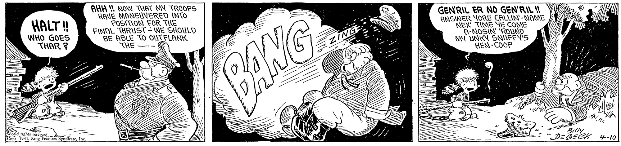 Painting OCR: AHH ! NOW THAT MY TROOPS HAVE MANEUVERED INTO POSITION FOR THE FINAL THRUST- WE SHOULD BE ABLE TO OUTFLANK THE HALT ! GENRIL ER NO GEN'RIL ! ANSWER YORE CALLIN'-NAME NEK TIME YE COME A-NOSIN 'ROUND MY UNKY SNUFFYIS HEN-COOP WHO GOES THAR ? EZING BANG Tarld nghes resserved Le 1941Ic. Billy ?? 4-10| AHH ! NOW THAT MY TROOPS HAVE MANEUVERED INTO POSITION FOR THE FINAL THRUST- WE SHOULD BE ABLE TO OUTFLANK THE HALT ! GENRIL ER NO GEN'RIL ! ANSWER YORE CALLIN'-NAME NEK TIME YE COME A-NOSIN 'ROUND MY UNKY SNUFFYIS HEN-COOP WHO GOES THAR ? EZING BANG Tarld nghes resserved Le 1941Kang Fafire SyndicateIc. Billy ? ? 4-10 |