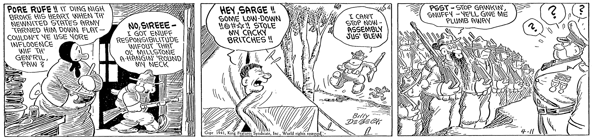 Gesture OCR: PSST - STOP GAWKIN SNUFFY -YE'LL GIVE ME PLUMB AWAY PORE RUFE ! IT DING NIGH BROKE HIS HEART WHEN TH NEWNITED STATES ARMY TARNED HIM DOWN FLAT COULDN'T YE USE YORE INFLOOENCE WIF TH' GEN'RILPAW ? HEY SARGE ! SOME LOW-DOWN HO#! STOLE My CACKY BRITCHES ! I CANT STOP NOW - ASSEMBLY JUS BLEW NOSIREEE - I GOT ENUFF RESPONSIBILITUDE WIFOUT THAT OL MILLSTONE A HANGIN ROUND MY NECK Belly ? s Copr 1914-11 PSST - STOP GAWKIN SNUFFY -YE'LL GIVE ME PLUMB AWAY PORE RUFE ! IT DING NIGH BROKE HIS HEART WHEN TH NEWNITED STATES ARMY TARNED HIM DOWN FLAT COULDN'T YE USE YORE INFLOOENCE WIF TH' GEN'RILPAW ? HEY SARGE ! SOME LOW-DOWN HO#! STOLE My CACKY BRITCHES ! I CANT STOP NOW - ASSEMBLY JUS BLEW NOSIREEE - I GOT ENUFF RESPONSIBILITUDE WIFOUT THAT OL MILLSTONE A HANGIN ROUND MY NECK Belly ? s Copr 191King Features Syndicate