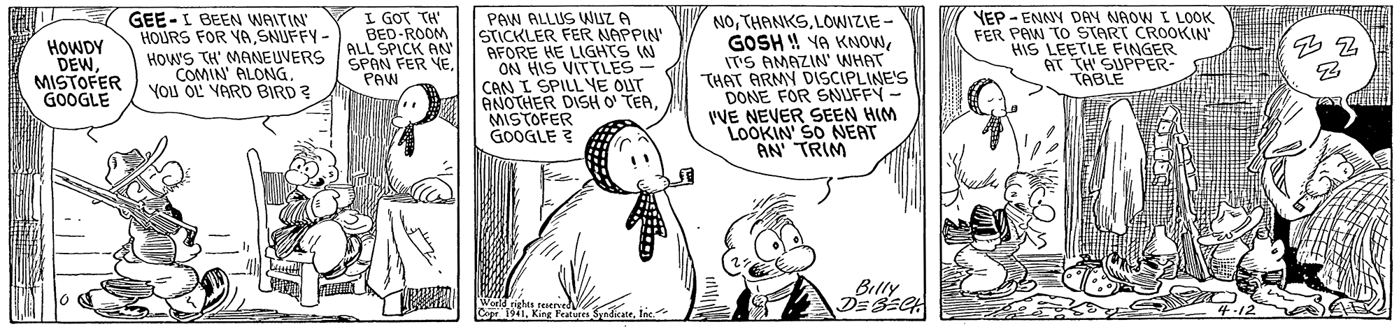 Gesture OCR: I GOT TH BED-ROOM ALL SPICK AN GEE-I BEEN WAITIN HOURS FOR YASNUFFY - HOWS TH' MANEUVERS SPAN FER YEYou OL VARD BIRD ? PAW ALLUS WUZ A STICKLER FER NAPPIN AFORE HE LIGHTS IN ON HIS VITTLES CAN I SPILL YE OUT ANOTHER DISH O TERMISTOFER GOOGLE ? NOLOWIZIE - GOSH ! YA KNOWITS AMAZIN' WHAT THAT ARMY DISCIPLINE'S DONE FOR SNUFFY- IVE NEVER SEEN HIM LOOKIN' SO NEAT AN TRIM YEP - ENNY DAY NAOW I LOOK FER PAW TO START CROOKIN HIS LEETLE FINGER AT TH' S TABIPPER HOWDY DEWMISTOFER GOOGLE 7PAW Billy DE BECH Sndicaletnc. I GOT TH BED-ROOM ALL SPICK AN GEE-I BEEN WAITIN HOURS FOR YASNUFFY - HOWS TH' MANEUVERS SPAN FER YECOMIN' ALONGYou OL VARD BIRD ? PAW ALLUS WUZ A STICKLER FER NAPPIN AFORE HE LIGHTS IN ON HIS VITTLES CAN I SPILL YE OUT ANOTHER DISH O TERMISTOFER GOOGLE ? NOLOWIZIE - GOSH ! YA KNOWITS AMAZIN' WHAT THAT ARMY DISCIPLINE'S DONE FOR SNUFFY- IVE NEVER SEEN HIM LOOKIN' SO NEAT AN TRIM YEP - ENNY DAY NAOW I LOOK FER PAW TO START CROOKIN HIS LEETLE FINGER AT TH' S TABIPPER HOWDY DEWMISTOFER GOOGLE 7PAW Billy DE BECH Sndicale