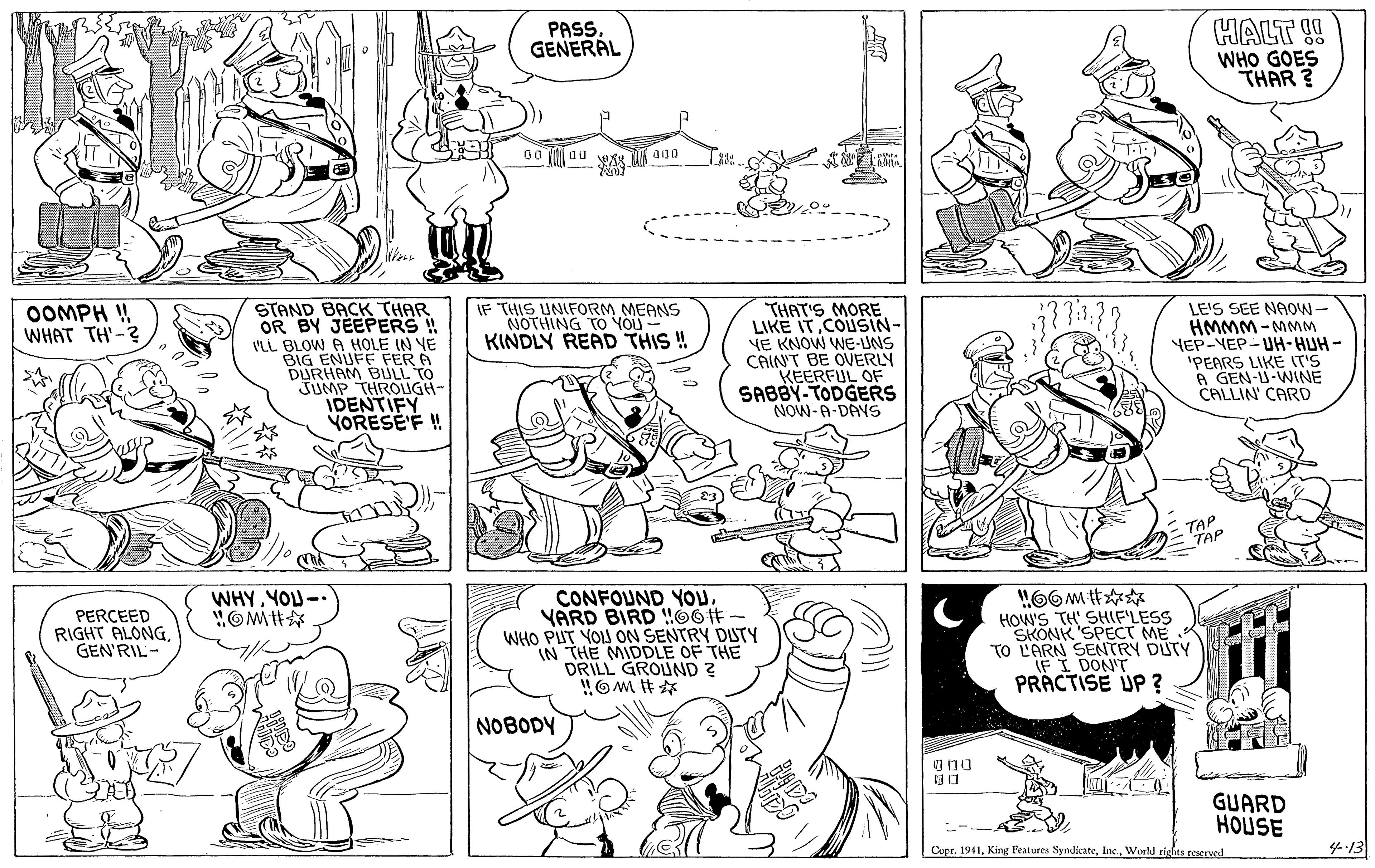 Organism OCR: PASS. GENERAL HALT !! WHO GOES THAR ? 00 (aa a30 STAND BACK THAR OR BY JEEPERS!! VLL BLOW A HOLE IN YE BIG ENUFF FER A DURHAM BULL TO THROUGH- IDENTIFY VORESE'F ! OOMPH ! WHAT TH'-? IF THIS UNIFORM MEANS NOTHING TO YOU KINDLY READ THIS !! THAT'S MORE LIKE IT COUSIN- VE KNOW WE-UNS CAINT BE OVERLY KEERFUL OF SABBY- TODGERS NOW-A-DAYS LE'S SEE NAOW- HMMM-MMM YEP-VEP-UH-HUH - 'PEARS LIKE IT'S A GEN-U-WINE CALLIN CARD = TAP TAP WHYYOU- CONFOUND YOuYARD BIRD !06# WHO PUT YOIJ ON SENTRY DUTY IN THE MIDDLE OF THE DRILL GROUND ? OM #? PERCEED RIGHT ALONG. GEN'RIL- HOW'S TH' SHIF'LESS SKONK'SPECT ME K TO L'ARN SENTRY DUTY IF I DON'T PRACTISE UP ? NOBODY GUARD HOUSE Copr. 1941World rights rervol 4:13 PASS. GENERAL HALT !! WHO GOES THAR ? 00 (aa a30 STAND BACK THAR OR BY JEEPERS!! VLL BLOW A HOLE IN YE BIG ENUFF FER A DURHAM BULL TO THROUGH- IDENTIFY VORESE'F ! OOMPH ! WHAT TH'-? IF THIS UNIFORM MEANS NOTHING TO YOU KINDLY READ THIS !! THAT'S MORE LIKE IT COUSIN- VE KNOW WE-UNS CAINT BE OVERLY KEERFUL OF SABBY- TODGERS NOW-A-DAYS LE'S SEE NAOW- HMMM-MMM YEP-VEP-UH-HUH - 'PEARS LIKE IT'S A GEN-U-WINE CALLIN CARD = TAP TAP WHYYOU- CONFOUND YOuYARD BIRD !06# WHO PUT YOIJ ON SENTRY DUTY IN THE MIDDLE OF THE DRILL GROUND ? OM # ? PERCEED RIGHT ALONG. GEN'RIL- HOW'S TH' SHIF'LESS SKONK'SPECT ME K TO L'ARN SENTRY DUTY IF I DON'T PRACTISE UP ? NOBODY GUARD HOUSE Copr. 1941King Peatures SyndicateWorld rights rervol 4:13