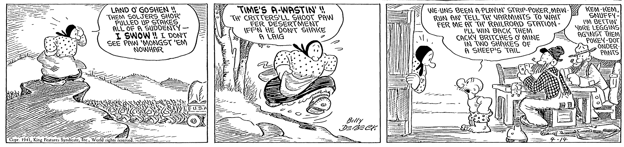 Happy OCR: LAND O' GOSHEN ! "THEM SOLJERS SHOR PULLED UP STAKES ALL OF A SUDDENTY- I SWOW ! L DON'T SEE PAW MONGST 'EM NOWHAR TIME'S A-WASTIN'! TH CRITTERS'LL SHOOT PAW FER DESERTMENT IFFN HE DONT SHAKE A LAIG WE-UNS BEENA PLAYIN' STRIP-POKERMAW- RUN AN TELL TH' VARMINTS TO WAIT FER ME AT TH RAILROAD STATION VLL WIN BACK THEM CACKY BRITCHES O MINE IN TWO SHAKES OF A SHEEP'S TAIL KEM-KEM SNUFFY- VM BETTIN YORE LEGGINS AGINST THEM POKEY-Dor ONDER PANTS Billy Cer. 1941Werla righes reser 4.14 LAND O' GOSHEN ! "THEM SOLJERS SHOR PULLED UP STAKES ALL OF A SUDDENTY- I SWOW ! L DON'T SEE PAW MONGST 'EM NOWHAR TIME'S A-WASTIN'! TH CRITTERS'LL SHOOT PAW FER DESERTMENT IFFN HE DONT SHAKE A LAIG WE-UNS BEENA PLAYIN' STRIP-POKERMAW- RUN AN TELL TH' VARMINTS TO WAIT FER ME AT TH RAILROAD STATION VLL WIN BACK THEM CACKY BRITCHES O MINE IN TWO SHAKES OF A SHEEP'S TAIL KEM-KEM SNUFFY- VM BETTIN YORE LEGGINS AGINST THEM POKEY-Dor ONDER PANTS Billy Cer. 1941King Features Syndkate. TneWerla righes reser 4.14