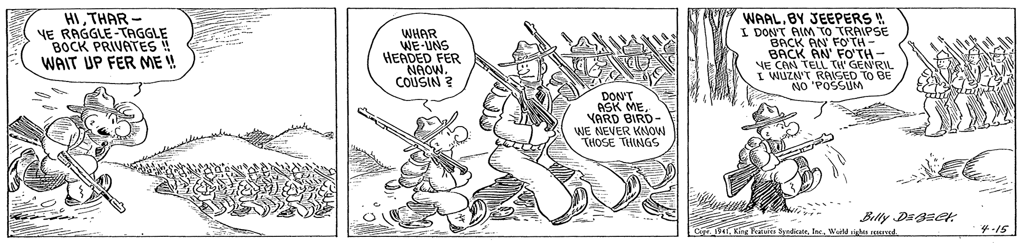Art OCR: HITHAR- YE RAGGLE-TAGGLE BOCK PRIVATES ! WAIT UP FER ME ! WHAR WE-UNS HEADED FER NAOW. COUSIN ? WAALBY JEEPERS ! I DON'T AIM TO TRAIPSE BACK AN FO TH- BACK AN' FO'TH- VE CAN TELL TH' GEN'RIL I WUZN'T RAISED TO BE NO 'POSSUM DON'T ASK MEYARD BIRD- WE NEVER KNOW THOSE THINGS Billy DE3Eer .11Weld sighas reerYed. 4-15 HITHAR- YE RAGGLE-TAGGLE BOCK PRIVATES ! WAIT UP FER ME ! WHAR WE-UNS HEADED FER NAOW. COUSIN ? WAALBY JEEPERS ! I DON'T AIM TO TRAIPSE BACK AN FO TH- BACK AN' FO'TH- VE CAN TELL TH' GEN'RIL I WUZN'T RAISED TO BE NO 'POSSUM DON'T ASK MEYARD BIRD- WE NEVER KNOW THOSE THINGS Billy DE3Eer .11King Peaiuit SyndicateWeld sighas reerYed. 4-15
