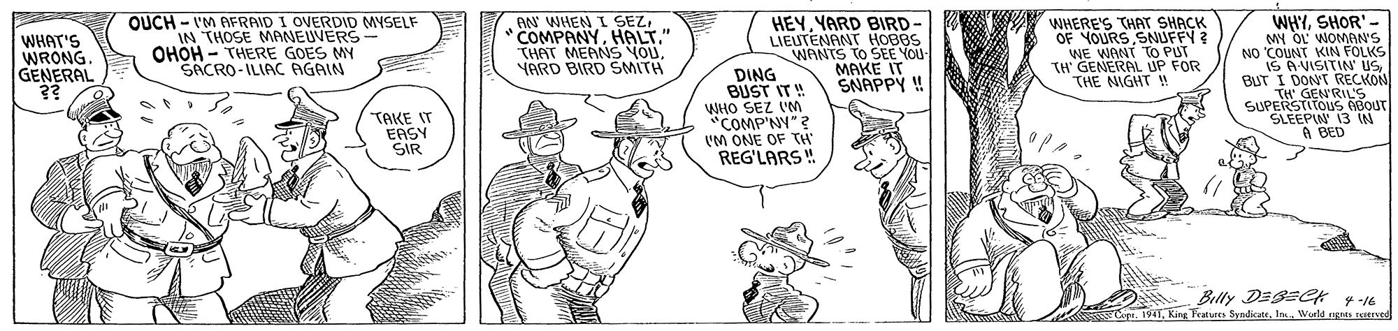 Hat OCR: WHYSHOR'- MY OL WOMON'S NO COUNT KIN FOLKS IS AVISITIN USBUT I DONT RECKON TH GEN'RILS SUPERSTITOUS BOUT SLEEPIN 13 IN A BED WHAT'S WRONG. GENERAL ?? QUCH - I'M AERAID I OVERDID MYSELF IN THOSE MANEUVERS- OHOH - THERE GOES MY SACRO-ILIAC AGAIN AN WHEN L SEZHALT." THAT MEANS YOUYARD BIRD SMITH HEYYARD BIRD- LIEUTENANT HOBBS WANTS TO SE YOU MAKE IT SNAPPY ! WHERE'S THAT SHACK OF YOURS SNUFFY ? WE WANT TO PUT TH' GENERAL UP FOR THE NIGHT ! DING BUST IT ! WHO SEZ VM "COMP'NY"? I'M ONE OF TH' REG'LARS ! TAKE IT EASY SIR Belly DESEek 4 -16 CepeWurld ngras seserved WHYSHOR'- MY OL WOMON'S NO COUNT KIN FOLKS IS AVISITIN USBUT I DONT RECKON TH GEN'RILS SUPERSTITOUS BOUT SLEEPIN 13 IN A BED WHAT'S WRONG. GENERAL ?? QUCH - I'M AERAID I OVERDID MYSELF IN THOSE MANEUVERS- OHOH - THERE GOES MY SACRO-ILIAC AGAIN AN WHEN L SEZHALT." THAT MEANS YOUYARD BIRD SMITH HEYYARD BIRD- LIEUTENANT HOBBS WANTS TO SE YOU MAKE IT SNAPPY ! WHERE'S THAT SHACK OF YOURS SNUFFY ? WE WANT TO PUT TH' GENERAL UP FOR THE NIGHT ! DING BUST IT ! WHO SEZ VM "COMP'NY"? I'M ONE OF TH' REG'LARS ! TAKE IT EASY SIR Belly DESEek 4 -16 CepeKing Features SyndicateWurld ngras seserved