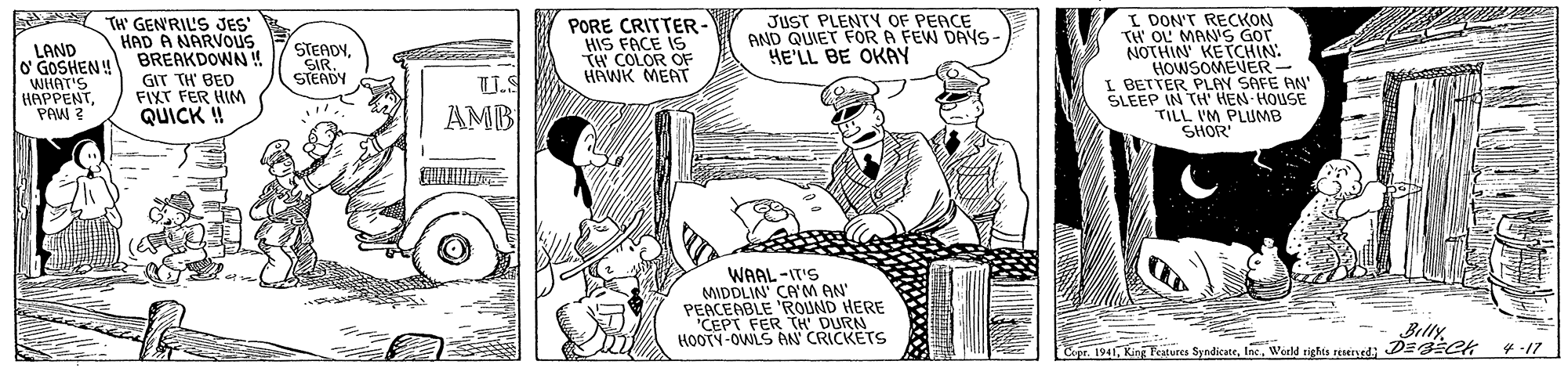 People OCR: TH' GENRIL'S JES HAD A NARVOUS BREAKDOWN! JUST PLENTY OF PEACE AND QUIET FOR A FEW DAYS- HE'LL BE OKAY PORE CRITTER- HIS FACE IS TH COLOR OF HAWK MEAT I DON'T RECKON TH OL MAN'S Gor NOTHIN' KETCHIN: HOWSOMEVER- I BETTER PLAY SAFE AN' SLEEP IN TH' HEN-HOUSE TILL IM PLUMB SHOR LAND O' GOSHEN! WHAT'S HAPPENTPAW ? GIT TH' BED FIXT FER HIM QUICK ! STEADYSIR. STEADY U.S AMB WAAL -IT'S MIDDLIN' CA'M AN' PEACENBLE 'ROUND HERE CEPT FER TH DURN HOOTY-OWLS AN CRICKETS Billy C DE Ck spr. 1941Werld rights reseryed ?-I7 TH' GENRIL'S JES HAD A NARVOUS BREAKDOWN! JUST PLENTY OF PEACE AND QUIET FOR A FEW DAYS- HE'LL BE OKAY PORE CRITTER- HIS FACE IS TH COLOR OF HAWK MEAT I DON'T RECKON TH OL MAN'S Gor NOTHIN' KETCHIN: HOWSOMEVER- I BETTER PLAY SAFE AN' SLEEP IN TH' HEN-HOUSE TILL IM PLUMB SHOR LAND O' GOSHEN! WHAT'S HAPPENTPAW ? GIT TH' BED FIXT FER HIM QUICK ! STEADYSIR. STEADY U.S AMB WAAL -IT'S MIDDLIN' CA'M AN' PEACENBLE 'ROUND HERE CEPT FER TH DURN HOOTY-OWLS AN CRICKETS Billy C DE Ck spr. 1941King Peatures SyndkateWerld rights reseryed ? -I7
