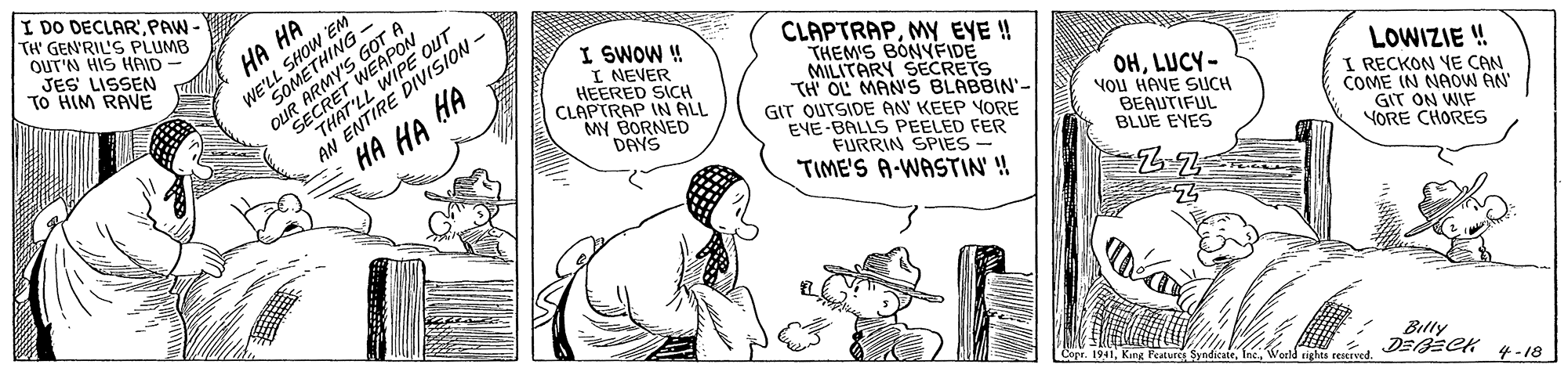 Line OCR: I DO DECLAR'PAW TH' GEN'RIL'S PLUMB OUT'N HIS HAID JES LISSEN TO HIM RANE SHOW EN EM HA HA WE'L IE'LL EGOMEMYS EAPON I SWOW ! I NEVER HEERED SICH CLAPTRAP IN ALL MY BORNED DAYS CLAPTRAPMY EYE ! THEM'S BONYFIDE MILITARY SECRETS TH OL MAN'S BLABBIN'- GIT OUTSIDE AN KEEP YORE EVE BALLS PEELED FER FURRIN SPIES - TIME'S A-WASTIN' ! OUR THATIRE DIVISION - AN ?? ?? ?? OHLUCY- VOu HANE SUCH BEAUTIFUL BLUE EYES LOWIZIE ! I RECKON YE CAN COME IN NAOW AN GIT ON WIF YORE CHORES 1941Inc. Woeld nghts eestrved. Billy DEECK 4-18 I DO DECLAR'PAW TH' GEN'RIL'S PLUMB OUT'N HIS HAID JES LISSEN TO HIM RANE SHOW EN EM HA HA WE'L IE'LL EGOMEMYS EAPON I SWOW ! I NEVER HEERED SICH CLAPTRAP IN ALL MY BORNED DAYS CLAPTRAPMY EYE ! THEM'S BONYFIDE MILITARY SECRETS TH OL MAN'S BLABBIN'- GIT OUTSIDE AN KEEP YORE EVE BALLS PEELED FER FURRIN SPIES - TIME'S A-WASTIN' ! OUR THATIRE DIVISION - AN ?? ?? ?? OHLUCY- VOu HANE SUCH BEAUTIFUL BLUE EYES LOWIZIE ! I RECKON YE CAN COME IN NAOW AN GIT ON WIF YORE CHORES 1941King Feature SyndicateInc. Woeld nghts eestrved. Billy DEECK 4-18