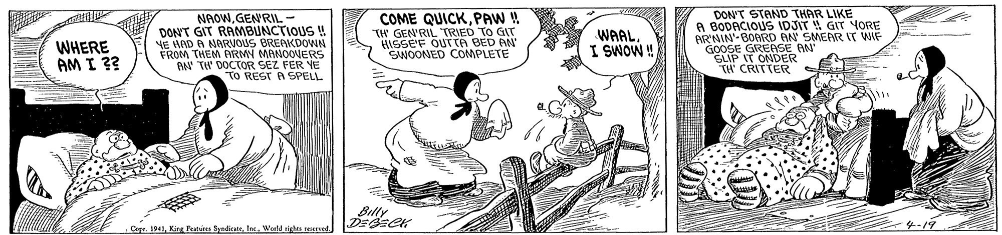 Drawing OCR: NAOWGEN'RIL - DON'T GIT RAMBUNCTIOUS ! YE HAD A NARVOUS BREAKDOWN FROM THEM ARMY MANOOVERS AN TH' DOCTOR SEZ FER YE TO REST A SPELL COME QUICKPAW ! TH GEN'RIL TRIED TO GIT HISSE'F OUTTA BED AN SWOONED COMPLETE DON'T STAND THAR LIKE A BODACIOUS IDJIT GIT YORE ARNIN BOARD AN SMEAR IT WIF GOOSE GREASE AN SLIP IT ONDER TH' CRITTER WHERE AM I ?? WAALI SWOW ! Billy Cope. 1941World rights seserved 4-19 NAOWGEN'RIL - DON'T GIT RAMBUNCTIOUS ! YE HAD A NARVOUS BREAKDOWN FROM THEM ARMY MANOOVERS AN TH' DOCTOR SEZ FER YE TO REST A SPELL COME QUICKPAW ! TH GEN'RIL TRIED TO GIT HISSE'F OUTTA BED AN SWOONED COMPLETE DON'T STAND THAR LIKE A BODACIOUS IDJIT GIT YORE ARNIN BOARD AN SMEAR IT WIF GOOSE GREASE AN SLIP IT ONDER TH' CRITTER WHERE AM I ?? WAALI SWOW ! Billy Cope. 1941King Features SyndicateWorld rights seserved 4-19
