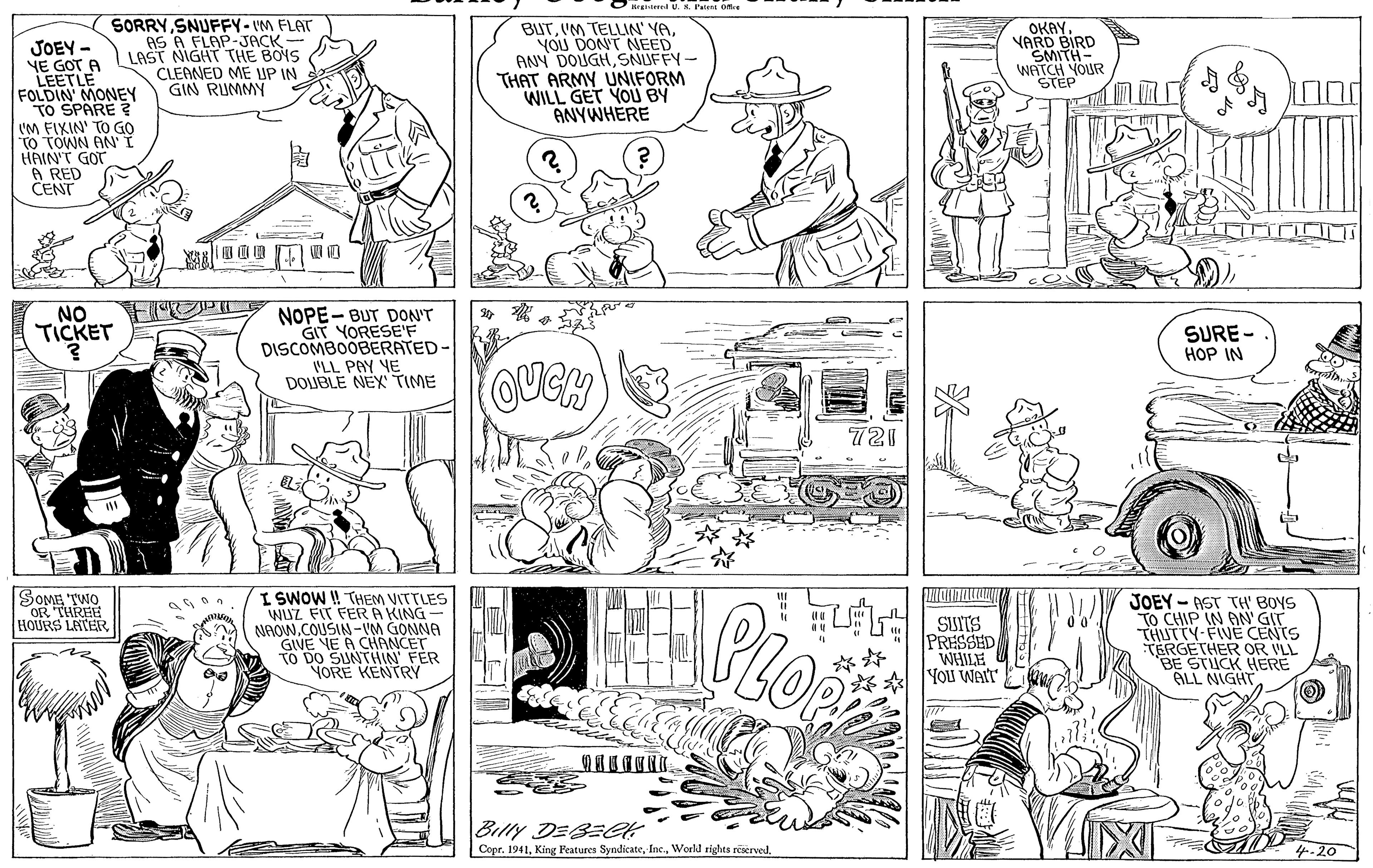 Organism OCR: O rginl U. S. PatsE Ofre JOEY - YE GOT A LEETLE FOLDIN MONEY TO SPARE ? I'M FIXIN' TO GO TO TOWN AN HAIN'T GOT A RED CENT SORRYSNUFFY-IM FLAT AS A FLAP-JACK - LAST NIGHT THE BOYS CLEANED ME UP IN GIN RUMMY BUTYOU DON'T NEED ANY DOUGHSNUFFY- THAT ARMY UNIFORM WILL GET YOU BY ANYWHERE OKAY VARD BIRD SMITH- WATCH YOUR STEP F OPI NO TICKET NOPE- BUT DON'T GIT YORESE'F DISCOMBOOBERATED- 'LL PAY YE DOLUBLE NEX TIME SURE - HOP IN OUCH 721 SOME TWO OR THREE HOURS LATER I SWOW I! THEM VITTLES WUZ FIT FERA KING- NAOW.COUSIN -VM GONNA GIVE NE A CHANCET TO DO SUNTHIN FER YORE KENTRY PRESSED WHILE You WAIT JOEY - AST TH' BOYS TO CHIP IN AN' GIT THUTTY-FIVE CENTS TERGETHER OR VLL BE STUCK HERE ALL NIGHT ?? Billy DEBEGk Copr. 19414.20 O rginl U. S. PatsE Ofre JOEY - YE GOT A LEETLE FOLDIN MONEY TO SPARE ? I'M FIXIN' TO GO TO TOWN AN HAIN'T GOT A RED CENT SORRYSNUFFY-IM FLAT AS A FLAP-JACK - LAST NIGHT THE BOYS CLEANED ME UP IN GIN RUMMY BUT'M TELLIN' YAYOU DON'T NEED ANY DOUGHSNUFFY- THAT ARMY UNIFORM WILL GET YOU BY ANYWHERE OKAY VARD BIRD SMITH- WATCH YOUR STEP F OPI NO TICKET NOPE- BUT DON'T GIT YORESE'F DISCOMBOOBERATED- 'LL PAY YE DOLUBLE NEX TIME SURE - HOP IN OUCH 721 SOME TWO OR THREE HOURS LATER I SWOW I! THEM VITTLES WUZ FIT FERA KING- NAOW.COUSIN -VM GONNA GIVE NE A CHANCET TO DO SUNTHIN FER YORE KENTRY PRESSED WHILE You WAIT JOEY - AST TH' BOYS TO CHIP IN AN' GIT THUTTY-FIVE CENTS TERGETHER OR VLL BE STUCK HERE ALL NIGHT ? ? Billy DEBEGk Copr. 1941King Features SyndicateWorld tights reserved