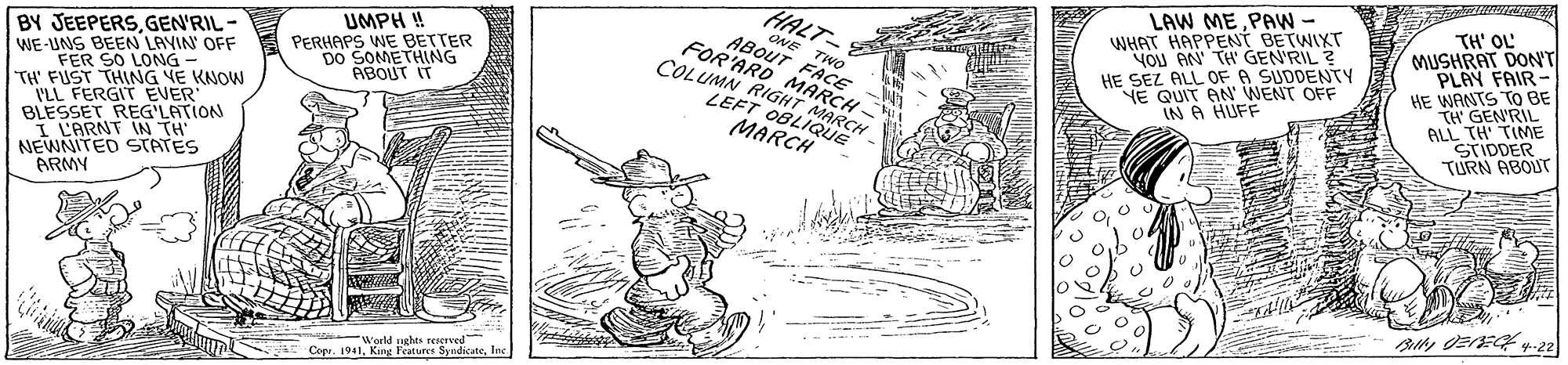 Rectangle OCR: HALT- ONE TWO ABOUT FACE FOR'ARO MARCH- COLUMN RIGHT MARCH LAW ME PAW - WHAT HAPPENT BETWIXT YOu AN TH GEN'RIL ? HE SEZ ALL OF A SUDDENTY NE QUIT AN WENT OFF IN A HUFF TH' OL MUSHRAT DON'T PLAY FAIR- HE WANTS TO BE TH GEN'RIL ALSTIOIME TURN ABOUT UMPH ! BY JEEPERSGEN'RIL - WE-UNS BEEN LAVIN' OFF FER SO LONG - TH' FUST THING NE KNOW I'LL FERGIT EVER BLESSET REG LATION I L'ARNT IN TH NEWNITED STATES ARMY PERHAPS WE BETTER DO SOMETHING ABOUT IT LEFT 0BLIQUE MARCH World sughes reserved Copr. 1941King Features Syndica HALT- ONE TWO ABOUT FACE FOR'ARO MARCH- COLUMN RIGHT MARCH LAW ME PAW - WHAT HAPPENT BETWIXT YOu AN TH GEN'RIL ? HE SEZ ALL OF A SUDDENTY NE QUIT AN WENT OFF IN A HUFF TH' OL MUSHRAT DON'T PLAY FAIR- HE WANTS TO BE TH GEN'RIL ALSTIOIME TURN ABOUT UMPH ! BY JEEPERSGEN'RIL - WE-UNS BEEN LAVIN' OFF FER SO LONG - TH' FUST THING NE KNOW I'LL FERGIT EVER BLESSET REG LATION I L'ARNT IN TH NEWNITED STATES ARMY PERHAPS WE BETTER DO SOMETHING ABOUT IT LEFT 0BLIQUE MARCH World sughes reserved Copr. 1941King Features Syndica