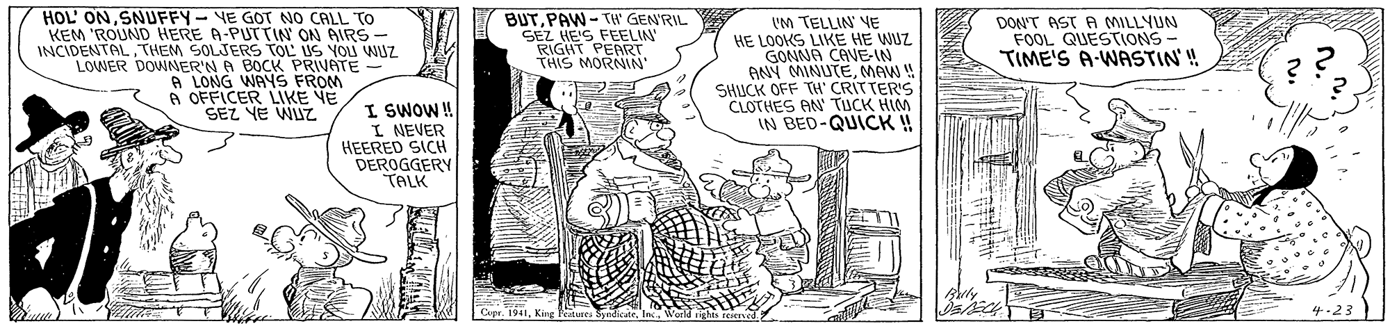 Parallel OCR: HOL' ONSNUFFY- VE GOT NO CALL To KEM 'ROUND HERE A-PUTTIN ON AIRS INCIDENTAL THEM SOLJERS TOL US YOU WUZ LOWER DOWNER'N A BOCK PRIVATE A LONG WAYS FROM 6 OFFICER LIKE VE SEZ YE WUZ BUTPAW-TH GEN'RIL SEZ HE'S FEELIN RIGHT PEART THIS MORNIN' DON'T AST A MILLYUN FOOL QUESTIONS TIME'S A-WASTIN' !! IM TELLIN VE HE LOOKS LIKE HE WUZ GONNA CAVE-IN ANY MINUTEMAW! SHUCK OFF TH' CRITTERIS CLOTHES AN TUCK HIM IN BED-QUICK!! I SWOW! I NEVER HEERED SICH DEROGGERY TALK Cepr. 1941King Feature ?23 HOL' ONSNUFFY- VE GOT NO CALL To KEM 'ROUND HERE A-PUTTIN ON AIRS INCIDENTAL THEM SOLJERS TOL US YOU WUZ LOWER DOWNER'N A BOCK PRIVATE A LONG WAYS FROM 6 OFFICER LIKE VE SEZ YE WUZ BUTPAW-TH GEN'RIL SEZ HE'S FEELIN RIGHT PEART THIS MORNIN' DON'T AST A MILLYUN FOOL QUESTIONS TIME'S A-WASTIN' !! IM TELLIN VE HE LOOKS LIKE HE WUZ GONNA CAVE-IN ANY MINUTEMAW! SHUCK OFF TH' CRITTERIS CLOTHES AN TUCK HIM IN BED-QUICK!! I SWOW! I NEVER HEERED SICH DEROGGERY TALK Cepr. 1941King Feature ? 23