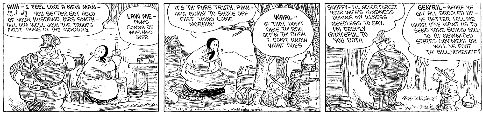 Illustration OCR: AHH -I FEEL LIKE A NEW MAN - IS A YOJ BETTER GET HOLD OF YOUR HUSBANDMRS.SMITH- TELL HIM WE'LL SOIN THE TROOPS FIRST THING IN THE MORNING IT'S TH' PURE TRUTHPA- HE'S AIMIN TO SHOVE OFF FUST THING COME MORNIN SNUFFY-VLL NEVER FORGET NOUR WIFE'S KINDNESS DURING MN ILLNESS- NEEDLESS TO SAYVM DEEPLY GRATEFUL TO NOU BOTH GEN'RIL - AFORE YE GIT ALL DROOLED UP - YE BETTER TELL ME WHAR DIVE WANT US TO SEND YORE BOARD BILL To TH' NEWNITED STATES GOV'MENT OR WILL YE FOOT "TH BILL NORESE'F? LAW ME - PAW'S GONNA BE WHELMED OVER WAAL- IF THAT DON'T TAKE TH' RAG OFF'N TH' BUSH I DON'T KNOW WHAT DOES Fortures SyndicateWeeld rights reierved AHH -I FEEL LIKE A NEW MAN - IS A YOJ BETTER GET HOLD OF YOUR HUSBANDMRS.SMITH- TELL HIM WE'LL SOIN THE TROOPS FIRST THING IN THE MORNING IT'S TH' PURE TRUTHPA- HE'S AIMIN TO SHOVE OFF FUST THING COME MORNIN SNUFFY-VLL NEVER FORGET NOUR WIFE'S KINDNESS DURING MN ILLNESS- NEEDLESS TO SAYVM DEEPLY GRATEFUL TO NOU BOTH GEN'RIL - AFORE YE GIT ALL DROOLED UP - YE BETTER TELL ME WHAR DIVE WANT US TO SEND YORE BOARD BILL To TH' NEWNITED STATES GOV'MENT OR WILL YE FOOT "TH BILL NORESE'F? LAW ME - PAW'S GONNA BE WHELMED OVER WAAL- IF THAT DON'T TAKE TH' RAG OFF'N TH' BUSH I DON'T KNOW WHAT DOES Fortures SyndicateWeeld rights reierved