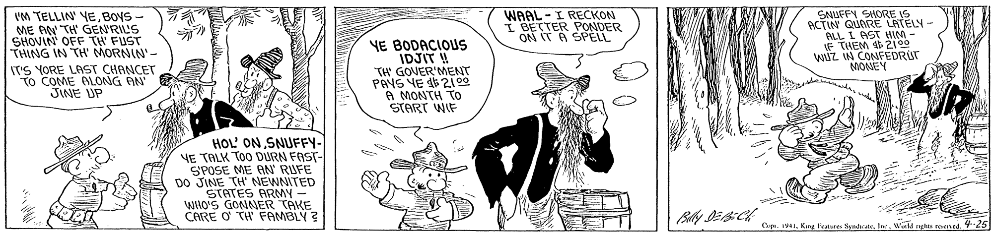 Gesture OCR: IM TELLIN' YEBOys - ME AN TH' GEN'RIL'S SHOVIN OFF TH FUST THING IN TH' MORNIN'- T'S YORE LAST CHANCET To COME ALONG JINE UP YE BODACIOUS IDJIT ! TH' GOVER'MENT PANS YE 5 2100 A MONTH TO START WIF WAAL - I RECKON I BETTER PONDER ON IT A SPELL SNUFFY SHORE IS ACTIN QUARE LATELY- ALL L AST HIM - IF THEM 2100 WÚZ IN CONFEDRUT MONEY HOL' ON SNUFFY- YE TALK TOO DURN FAST- SPOSE ME AN' RIUFE DO JINE TH' NEWNITED STATES ARMY WHO'S GONNER TAKE CARE O THFAMBLY ? Cepi. 1941Winld nghts reessed. 25 IM TELLIN' YEBOys - ME AN TH' GEN'RIL'S SHOVIN OFF TH FUST THING IN TH' MORNIN'- T'S YORE LAST CHANCET To COME ALONG JINE UP YE BODACIOUS IDJIT ! TH' GOVER'MENT PANS YE 5 2100 A MONTH TO START WIF WAAL - I RECKON I BETTER PONDER ON IT A SPELL SNUFFY SHORE IS ACTIN QUARE LATELY- ALL L AST HIM - IF THEM 2100 WÚZ IN CONFEDRUT MONEY HOL' ON SNUFFY- YE TALK TOO DURN FAST- SPOSE ME AN' RIUFE DO JINE TH' NEWNITED STATES ARMY WHO'S GONNER TAKE CARE O THFAMBLY ? Cepi. 1941Kng Feaures SyndwateWinld nghts reessed. 25