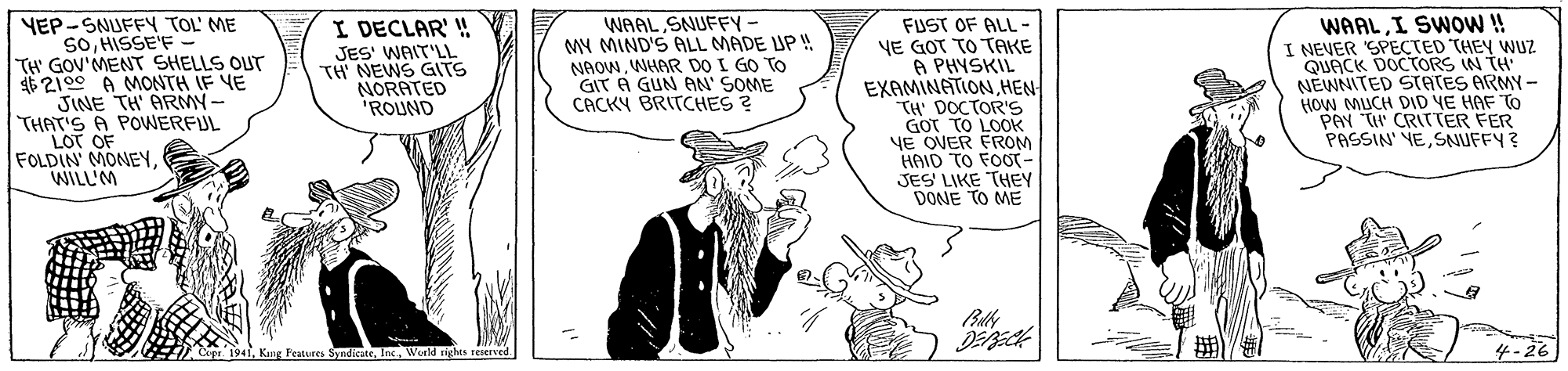 Font OCR: YEP-SNUFFY TOL' ME SOHISSE'F - TH GOV'MENT SHELLS OUT 62100 A MONTH IF VE JINE TH' ARMN- THAT'S A POWERFUL LOT OF FOLDIN' MONEYWILLIM I DECLAR' ! JES' WAIT'LL TH' NEWS GITS NORATED "ROUND WAAL SNUFFY- MY MIND'S ALL MADE UP ! NAOWWHAR DO I GO TO GIT A GUN AN' SOME CACKY BRITCHES ? FUST OF ALL - YE GOT TO TAKE A PHYSKIL EXAMINATIONHEN TH' DOCTOR'S GOT TO LOOK YE OVER FROM HAID TO FOOT- JES LIKE THEY DONE TO ME WAALI SWO!! I NEVER SPECTED THEY WUZ QUACK DOCTORS IN TH NEWNITED STATES ARMY - HOW MUCH DID YE HAF TO PAY TH CRITTER FER PASSIN' YESNUFFY ? Cepr 1941World righes reserved 4-26 YEP-SNUFFY TOL' ME SOHISSE'F - TH GOV'MENT SHELLS OUT 62100 A MONTH IF VE JINE TH' ARMN- THAT'S A POWERFUL LOT OF FOLDIN' MONEYWILLIM I DECLAR' ! JES' WAIT'LL TH' NEWS GITS NORATED "ROUND WAAL SNUFFY- MY MIND'S ALL MADE UP ! NAOWWHAR DO I GO TO GIT A GUN AN' SOME CACKY BRITCHES ? FUST OF ALL - YE GOT TO TAKE A PHYSKIL EXAMINATIONHEN TH' DOCTOR'S GOT TO LOOK YE OVER FROM HAID TO FOOT- JES LIKE THEY DONE TO ME WAALI SWO!! I NEVER SPECTED THEY WUZ QUACK DOCTORS IN TH NEWNITED STATES ARMY - HOW MUCH DID YE HAF TO PAY TH CRITTER FER PASSIN' YESNUFFY ? Cepr 1941Kng Features SyndkateWorld righes reserved 4-26