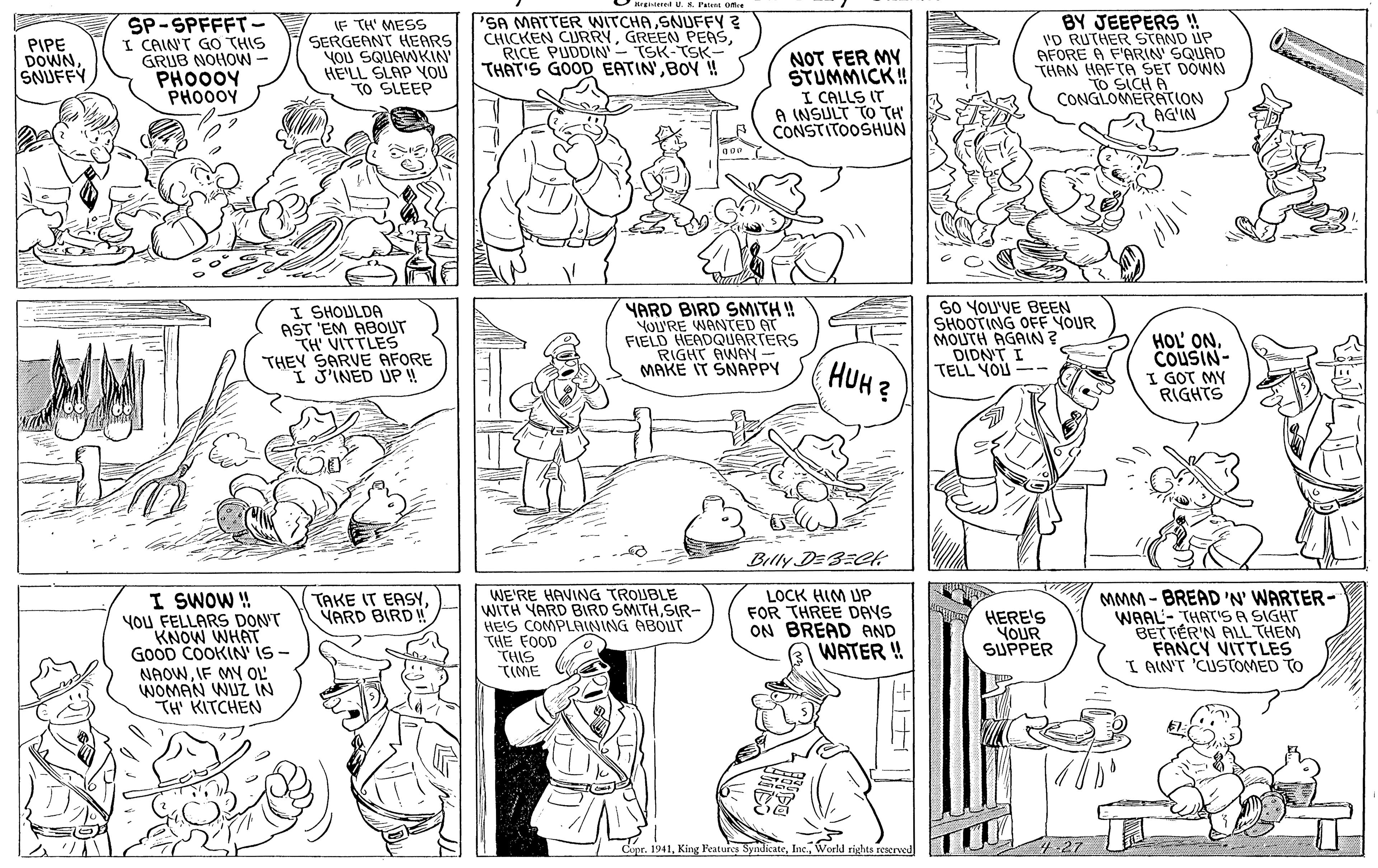 Organism OCR: SP-SPFFFT- I CAINT GO THIS GRUB NOHOW- PHO00Y PHO00Y IF TH' MESS SERGEANT HEARS YOU SQUAWKIN HE'LL SLAP VOU TO SLEEP 'SA MATTER WITCHASNUFFY? CHICKEN CURRYRICE PUDDIN'- TSK-TSK- THAT'S GOOD EATINBOY ! BY JEEPERS !! 'D RUTHER STAND UP AFORE A F'ARIN' SQUAD THAN HAFTA SET DÓWN TO SICH A CONGLOMERATION AG'IN PIPE DOWNSNUFFY NOT FER MY STUMMICK ! I CALLS IT A INSULT TO TH CONSTITOOSHUN I SHOULDA AST 'EM ABOUT TH' VITTLES THEY SARVE AFORE I J'INED UP ! YARD BIRD SMITH! YOU'RE WANTED AT FIELD HEADQUARTERS RIGHT MAKE IT SAVNN SO YOU'VE BEEN SHOOTING OFF YOUR MOUTH AGAIN? DIDNT I TELL YOU -- HOL' ONCOUSIN- I GOT MY RIGHTS HUH? Billy DE3ECk: I SWOW ! YoU FELLARS DON'T KNOW WHAT GOOD COOKIN' IS - NAOWIF MY OL WOMAN WUZ IN TH' KITCHEN WE'RE HAVING TROUBLE WITH YARD BIRD SMITHSIR- HEIS COMPLAINING ABOUT THE FOOD THIS TIME LOCK HIM UP FOR THREE DAYS ON BREAD AND WATER !! MMM- BREAD 'N WARTER- WAAL- THAT'S A SIGHT BET TÉR'N ALL THEM FANCY VITTLES I AIN'T 'CUSTOMED TO TAKE IT EASY. YARD BIRD ! HERE'S YOUR SUPPER Copr. 1941World rights rescrved SP-SPFFFT- I CAINT GO THIS GRUB NOHOW- PHO00Y PHO00Y IF TH' MESS SERGEANT HEARS YOU SQUAWKIN HE'LL SLAP VOU TO SLEEP 'SA MATTER WITCHASNUFFY? CHICKEN CURRYGREEN PEASRICE PUDDIN'- TSK-TSK- THAT'S GOOD EATINBOY ! BY JEEPERS !! 'D RUTHER STAND UP AFORE A F'ARIN' SQUAD THAN HAFTA SET DÓWN TO SICH A CONGLOMERATION AG'IN PIPE DOWNSNUFFY NOT FER MY STUMMICK ! I CALLS IT A INSULT TO TH CONSTITOOSHUN I SHOULDA AST 'EM ABOUT TH' VITTLES THEY SARVE AFORE I J'INED UP ! YARD BIRD SMITH! YOU'RE WANTED AT FIELD HEADQUARTERS RIGHT MAKE IT SAVNN SO YOU'VE BEEN SHOOTING OFF YOUR MOUTH AGAIN? DIDNT I TELL YOU -- HOL' ONCOUSIN- I GOT MY RIGHTS HUH? Billy DE3ECk: I SWOW ! YoU FELLARS DON'T KNOW WHAT GOOD COOKIN' IS - NAOWIF MY OL WOMAN WUZ IN TH' KITCHEN WE'RE HAVING TROUBLE WITH YARD BIRD SMITHSIR- HEIS COMPLAINING ABOUT THE FOOD THIS TIME LOCK HIM UP FOR THREE DAYS ON BREAD AND WATER !! MMM- BREAD 'N WARTER- WAAL- THAT'S A SIGHT BET TÉR'N ALL THEM FANCY VITTLES I AIN'T 'CUSTOMED TO TAKE IT EASY. YARD BIRD ! HERE'S YOUR SUPPER Copr. 1941King Ratures SyadicateWorld rights rescrved