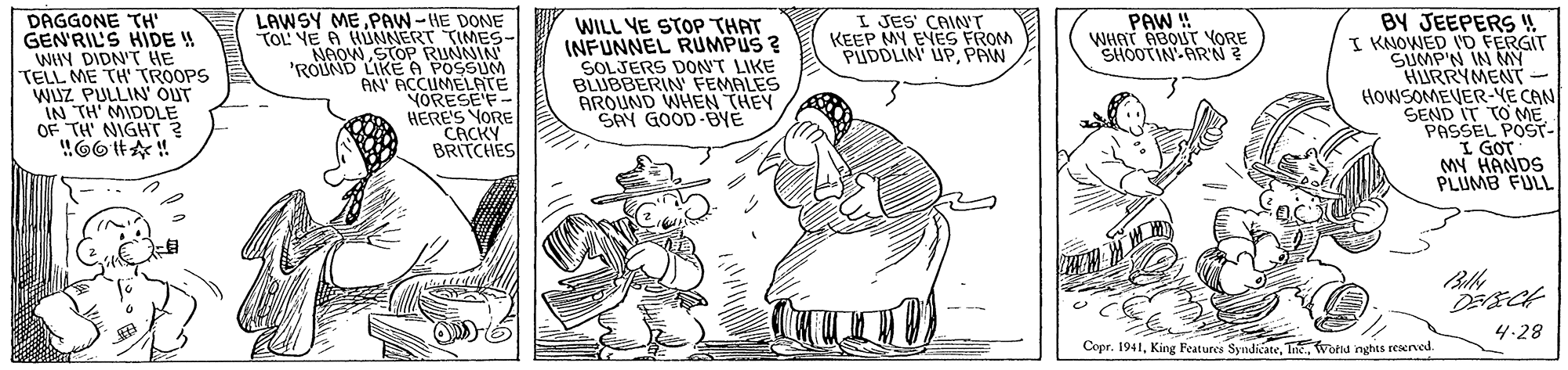 Art OCR: PAW ! WHAT ABOUT YORE SHOOTIN ARN ? DAGGONE TH' GEN'RIL'S HIDE ! WHY DIDN'T HE TELL ME TH' TROOPS WISZ PULLIN' OUT IN TH MIDDLE OF TH' NIGHT ? LAWSY ME PAW-HE DONE TOL YE A HUNNERT TIMES- NAOWSTOP RUNNIN 'ROUND LIKE A POSSUM AN' ACCUMELATE YORESE'F- HERE'S YORE CACKY BRITCHES I JES' CAINT KEEP MY EVES FROM PUDDLIN UPPAW WILL YE STOP THAT INFUNNEL RUMPUS ? SOLJERS DON'T LIKE BLUBBERIN FEMALES AROUND WHEN THEY SAY GOOD-BYE BY JEEPERS ! I KNOWED O FERGIT SUMP'N IN MY HURRYMENT- HOWSOMEVER-YE CAN SEND IT TO MEPASSEL POST- I GOT MY HANDS PLUMB FULLI 4.28 CoprWorld nghts rexrved. PAW ! WHAT ABOUT YORE SHOOTIN ARN ? DAGGONE TH' GEN'RIL'S HIDE ! WHY DIDN'T HE TELL ME TH' TROOPS WISZ PULLIN' OUT IN TH MIDDLE OF TH' NIGHT ? LAWSY ME PAW-HE DONE TOL YE A HUNNERT TIMES- NAOWSTOP RUNNIN 'ROUND LIKE A POSSUM AN' ACCUMELATE YORESE'F- HERE'S YORE CACKY BRITCHES I JES' CAINT KEEP MY EVES FROM PUDDLIN UPPAW WILL YE STOP THAT INFUNNEL RUMPUS ? SOLJERS DON'T LIKE BLUBBERIN FEMALES AROUND WHEN THEY SAY GOOD-BYE BY JEEPERS ! I KNOWED O FERGIT SUMP'N IN MY HURRYMENT- HOWSOMEVER-YE CAN SEND IT TO MEPASSEL POST- I GOT MY HANDS PLUMB FULLI 4.28 CoprKing Features SyndicateWorld nghts rexrved.