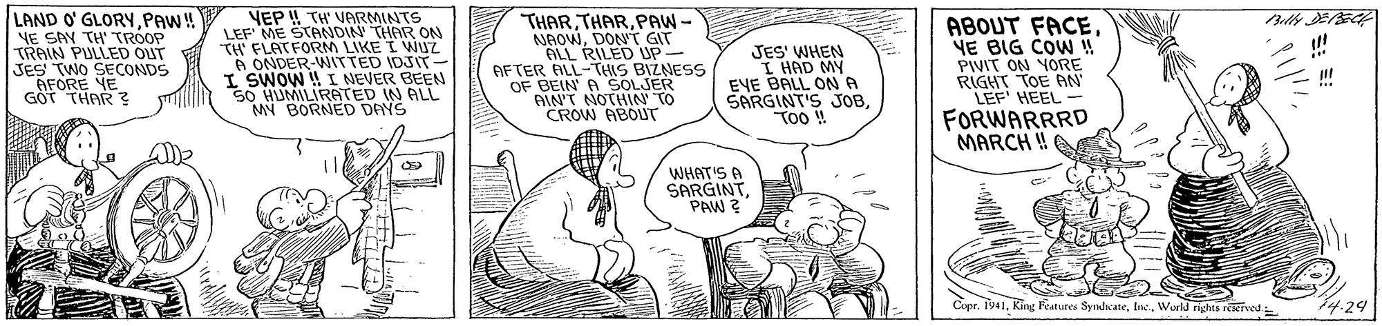 Font OCR: LAND O' GLORYPAW ! NE SAY TH' TROOP TRAIN PULLED OUT JES' TWO SECONDS VEP ! TH' VARMINTS LEF' ME STANDIN' THAR ON TH' FLATFORM LIKE I WNUZ A ONDER-WITTED IDJIT- I SWOW ! I NEVER BEEN 50 HUMILIRATED IN ALL MY BORNED DAYS THARPAW- NAOWDON'T GIT ALL RILED UP- AFTER ALL-THIS BIZNESS OF BEIN' A SOLJER AIN'T NOTHIN' TO CROW ABOUT JES' WHEN I HAD MY EVE BALL ON A SARGINT'S JOBToO ! ABOUT FACEYE BIG COW ! PIVIT ON YORE RIGHT TOE AN LEF' HEEL - ... GÖT THAR FORWARRRD MARCH ! alle WHAT'S A SARGINTPAW ? Copr. 1941World rights reeived 14.24 LAND O' GLORYPAW ! NE SAY TH' TROOP TRAIN PULLED OUT JES' TWO SECONDS VEP ! TH' VARMINTS LEF' ME STANDIN' THAR ON TH' FLATFORM LIKE I WNUZ A ONDER-WITTED IDJIT- I SWOW ! I NEVER BEEN 50 HUMILIRATED IN ALL MY BORNED DAYS THARPAW- NAOWDON'T GIT ALL RILED UP- AFTER ALL-THIS BIZNESS OF BEIN' A SOLJER AIN'T NOTHIN' TO CROW ABOUT JES' WHEN I HAD MY EVE BALL ON A SARGINT'S JOBToO ! ABOUT FACEYE BIG COW ! PIVIT ON YORE RIGHT TOE AN LEF' HEEL - ... GÖT THAR FORWARRRD MARCH ! alle WHAT'S A SARGINTPAW ? Copr. 1941King Features SyndiateWorld rights reeived 14.24