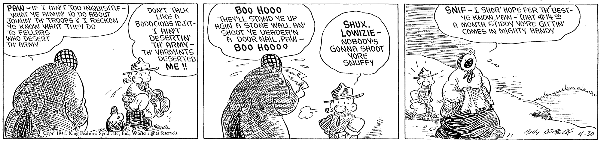 Font OCR: PAW -IF I AINT TOO INQISITIF WHAT YE AIMN TO DO ABOUT JOININ TH TROOPS ? I RECKON NE KNOW WHRT THEY DO TO FELLARS WHO TH' ARMY DON'T TALK LIKE A BODACIOUS IDSIT- I AIN'T DESERTIN TH ARMY- TH VARMINTS DESERTED ME ! B00 Ho00 THEY'LL STAND YE UP AGIN A STONE WALL AN' SHOOT VE DEADER'N A DOOR NAIL PAW- B00 HO000 SHUXLOWIZIE - NOBODY'S GONNA SHOOT VORE SNUFFY SNIF -I SHOR' HOPE FER THBEST- NE KNOWPAW -THAT E 14 00 A MONTH STIDDY VO'RE GIT TIN COMES IN MIGHTY HANDY Crpr 194T. King Feaiurei SyndicateWortd rights feserved. PAW -IF I AINT TOO INQISITIF WHAT YE AIMN TO DO ABOUT JOININ TH TROOPS ? I RECKON NE KNOW WHRT THEY DO TO FELLARS WHO TH' ARMY DON'T TALK LIKE A BODACIOUS IDSIT- I AIN'T DESERTIN TH ARMY- TH VARMINTS DESERTED ME ! B00 Ho00 THEY'LL STAND YE UP AGIN A STONE WALL AN' SHOOT VE DEADER'N A DOOR NAIL PAW- B00 HO000 SHUXLOWIZIE - NOBODY'S GONNA SHOOT VORE SNUFFY SNIF -I SHOR' HOPE FER THBEST- NE KNOWPAW -THAT E 14 00 A MONTH STIDDY VO'RE GIT TIN COMES IN MIGHTY HANDY Crpr 194T. King Feaiurei SyndicateWortd rights feserved.