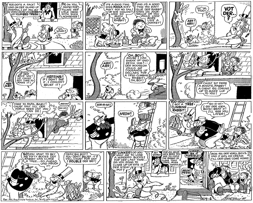 Art OCR: YEPDOT'S A FACK! U UND ON DER ISLAND UF OOMPAHI GIF YOU MY VORD DERE VASRABBITS VOT CLIMBED TREES! FIE ON YOUUND ITS A GOOD T'ING YOU DON'T AIN'T GOT NO TAIL! GLUE DER RABBIT EARS ON YOUR SELLUF OR YOU VOULD LOOK MORÉ LIKE A DONKEY! IT'S A GOOD T'ING AANNI DISS MANX KITTY INSPECTOR!- FILLING HER LITTLE HEAD WITH SUCH LNONSENSE VOT DER.. SIc 'IMFIDO! S OR SHE COULDN'T LOOK SO MUCH LIKE A RABBIT! ARE ARF SO WH?T? PR-R-T GLUE OHBOY! MAYBE I CAN SNEAK UP UND KETCH HIM!-- DER MOOSEUM VOULD GIF T'OUSANDS UF DOLLARS FOR A TREE-CLIMBING RABBIT! OHBOY! ARF! ARF! QVICK! UP DER BACK VAY! VE CHUST GOT TIME TO MAKE IT! HEFFINS! IF Í DIDN'T SEE ITI COULDN'T BELIEF IT! ARE ARFI CHUST SIT DERE A MINUTERABBY! A CHENT IŠS COMING UP TO MAKE LUF TO YOU ! n Y00-HOO! CAPTAIN! I GOT A TREE- CLIMBING RABBIT! SH-H-H- I GEr DER IDEABOYS! BÉAT IT! I'LL SEE YOU LATER! MEOW! COME TO PAPABABY! CHUST VAIT TILL DER VORLD SEES YOT YOU CAN DO ! (HM-M-M! SH-H- (MEOW! HIMMEL! ISS IT POSSIBLE? MLUNKER! DO YOU VANT ME TO LOSE A HUNDERD BUCKS? FOR DER LAST TIME.. ISS YOU GOING TO CLIMB UPOR GIFS IT rY MY FOR AN HOUR SO!you VANT TO BET ME FIFTY BUCKS DOT RABBIT CAN CLIMB A TREE.GO AHEAD UND PROOF IT! OKAYBIG BOY! YOU DON'T BELIEF IT? VELLCHUST_FOR DOT I DOUBLE DER BET! WORD! HE'S BEEN TRY ING TO COAX THE RABBIT TO CLIMB THAT TREEMISS TWIDDLE! MUM ISS DER VORDUND IT GIFS ICE CREAM TILL DER COWS COME HOME! DER STEW- POT ? MEOW! PR-R-R! Cope 1941World nne rexrved. 04.63 ne YEPDOT'S A FACK! U UND ON DER ISLAND UF OOMPAHI GIF YOU MY VORD DERE VASRABBITS VOT CLIMBED TREES! FIE ON YOUUND ITS A GOOD T'ING YOU DON'T AIN'T GOT NO TAIL! GLUE DER RABBIT EARS ON YOUR SELLUF OR YOU VOULD LOOK MORÉ LIKE A DONKEY! IT'S A GOOD T'ING AANNI DISS MANX KITTY INSPECTOR!- FILLING HER LITTLE HEAD WITH SUCH LNONSENSE VOT DER.. SIc 'IMFIDO! S OR SHE COULDN'T LOOK SO MUCH LIKE A RABBIT! ARE ARF SO WH?T? PR-R-T GLUE OHBOY! MAYBE I CAN SNEAK UP UND KETCH HIM!-- DER MOOSEUM VOULD GIF T'OUSANDS UF DOLLARS FOR A TREE-CLIMBING RABBIT! OHBOY! ARF! ARF! QVICK! UP DER BACK VAY! VE CHUST GOT TIME TO MAKE IT! HEFFINS! IF Í DIDN'T SEE ITI COULDN'T BELIEF IT! ARE ARFI CHUST SIT DERE A MINUTERABBY! A CHENT IŠS COMING UP TO MAKE LUF TO YOU ! n Y00-HOO! CAPTAIN! I GOT A TREE- CLIMBING RABBIT! SH-H-H- I GEr DER IDEABOYS! BÉAT IT! I'LL SEE YOU LATER! MEOW! COME TO PAPABABY! CHUST VAIT TILL DER VORLD SEES YOT YOU CAN DO ! (HM-M-M! SH-H- (MEOW! HIMMEL! ISS IT POSSIBLE? MLUNKER! DO YOU VANT ME TO LOSE A HUNDERD BUCKS? FOR DER LAST TIME.. ISS YOU GOING TO CLIMB UPOR GIFS IT rY MY FOR AN HOUR SO!you VANT TO BET ME FIFTY BUCKS DOT RABBIT CAN CLIMB A TREE.GO AHEAD UND PROOF IT! OKAYBIG BOY! YOU DON'T BELIEF IT? VELLCHUST_FOR DOT I DOUBLE DER BET! WORD! HE'S BEEN TRY ING TO COAX THE RABBIT TO CLIMB THAT TREEMISS TWIDDLE! MUM ISS DER VORDUND IT GIFS ICE CREAM TILL DER COWS COME HOME! DER STEW- POT ? MEOW! PR-R-R! Cope 1941Kn Peatures SyndicateWorld nne rexrved. 04.63 ne