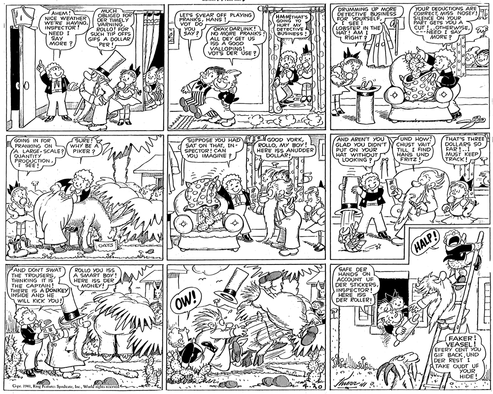 Mammal OCR: MUCH OBLIGED FOR OER TIMELY VARNINGROLLO! FOR SUCH TIP OFFS GIFS A DOLLAR PER ! DRUMMING UP MORE DETECTIVE BUSINESS FÖR YOURSELFI SEE ! LOBSTER IN THE HAT! AMI RIGHT ? YOUR DEDUCTIONS ARE CORRECTMISS NOSEY! SILENCE ON YOUR PART GETS YOU A CUT !..OTHERWISENEED I SAY 1 MORE ? AHEM! ????! NICE WEATHER WE'RE HAVINGINSPECTOR ! NEED I SAY MORE ? LET'S SVEAR OFF PLAYING PRANKSHANS ! VOT DO YOU SAY ? OKAYDARLINK! NO MORE PRANKS ALL DEY GET US ISS À GOOD VALLOPING! VOT'S DER USE ? HMMITHAT'S GOING TO HURT MY DETECTIVE BUSINESS ! ol GOING IN FOR PRANKING ON A LARGE- SCALE? QUANTITY PRODUCTIONI SEE ! SURE! Y WHY BE A PIKER SUPPOSE YOU HAD AY SAT ON THATIN- SPECTOR! CAN YOU IMAGINE ? GOOD VORKMY BOY! HERE ISS ANUDDER DOLLAR! AND AREN'T YOU GLAD YOU DIDN'T PUT ON YOUR HÁT WITHOUT LOOKING ? UND HOW! CHUST VAIT TILLI FIND THAT'S THREE DOLLARS SO FAR !..I MUST KEEP TRACK! HANS UND FRITZ ! OATS HALP! AND DON'T SWAT THE TROUSERSTHINKING IT THE CAPTAIN! THERE IS A DONKEY INSIDE AND HE WILL KICK YOU!) ROLLO YOU 1ss A SMART BOY ! HERE ISS DER MONEY! SAFE DER HANDS ON ACCOUNT UF DER STICKERSINSPECTOR! HERE ISS DER ROLLER! S OW! FAKER! VEASEL! EFERY CENT YOU GIF BACKUND DER RESTI ATAKE OUDT UF YOUR HIDE! Cpr. 1941World righes reIved. 4.20 MUCH OBLIGED FOR OER TIMELY VARNINGROLLO! FOR SUCH TIP OFFS GIFS A DOLLAR PER ! DRUMMING UP MORE DETECTIVE BUSINESS FÖR YOURSELFI SEE ! LOBSTER IN THE HAT! AMI RIGHT ? YOUR DEDUCTIONS ARE CORRECTMISS NOSEY! SILENCE ON YOUR PART GETS YOU A CUT !..OTHERWISENEED I SAY 1 MORE ? AHEM! ????! NICE WEATHER WE'RE HAVINGINSPECTOR ! NEED I SAY MORE ? LET'S SVEAR OFF PLAYING PRANKSHANS ! VOT DO YOU SAY ? OKAYDARLINK! NO MORE PRANKS ALL DEY GET US ISS À GOOD VALLOPING! VOT'S DER USE ? HMMITHAT'S GOING TO HURT MY DETECTIVE BUSINESS ! ol GOING IN FOR PRANKING ON A LARGE- SCALE? QUANTITY PRODUCTIONI SEE ! SURE! Y WHY BE A PIKER SUPPOSE YOU HAD AY SAT ON THATIN- SPECTOR! CAN YOU IMAGINE ? GOOD VORKY ROLLOMY BOY! HERE ISS ANUDDER DOLLAR! AND AREN'T YOU GLAD YOU DIDN'T PUT ON YOUR HÁT WITHOUT LOOKING ? UND HOW! CHUST VAIT TILLI FIND THAT'S THREE DOLLARS SO FAR !..I MUST KEEP TRACK! HANS UND FRITZ ! OATS HALP! AND DON'T SWAT THE TROUSERSTHINKING IT THE CAPTAIN! THERE IS A DONKEY INSIDE AND HE WILL KICK YOU!) ROLLO YOU 1ss A SMART BOY ! HERE ISS DER MONEY! SAFE DER HANDS ON ACCOUNT UF DER STICKERSINSPECTOR! HERE ISS DER ROLLER! S OW! FAKER! VEASEL! EFERY CENT YOU GIF BACKUND DER RESTI ATAKE OUDT UF YOUR HIDE! Cpr. 1941King Features SyndicateWorld righes reIved. 4.20