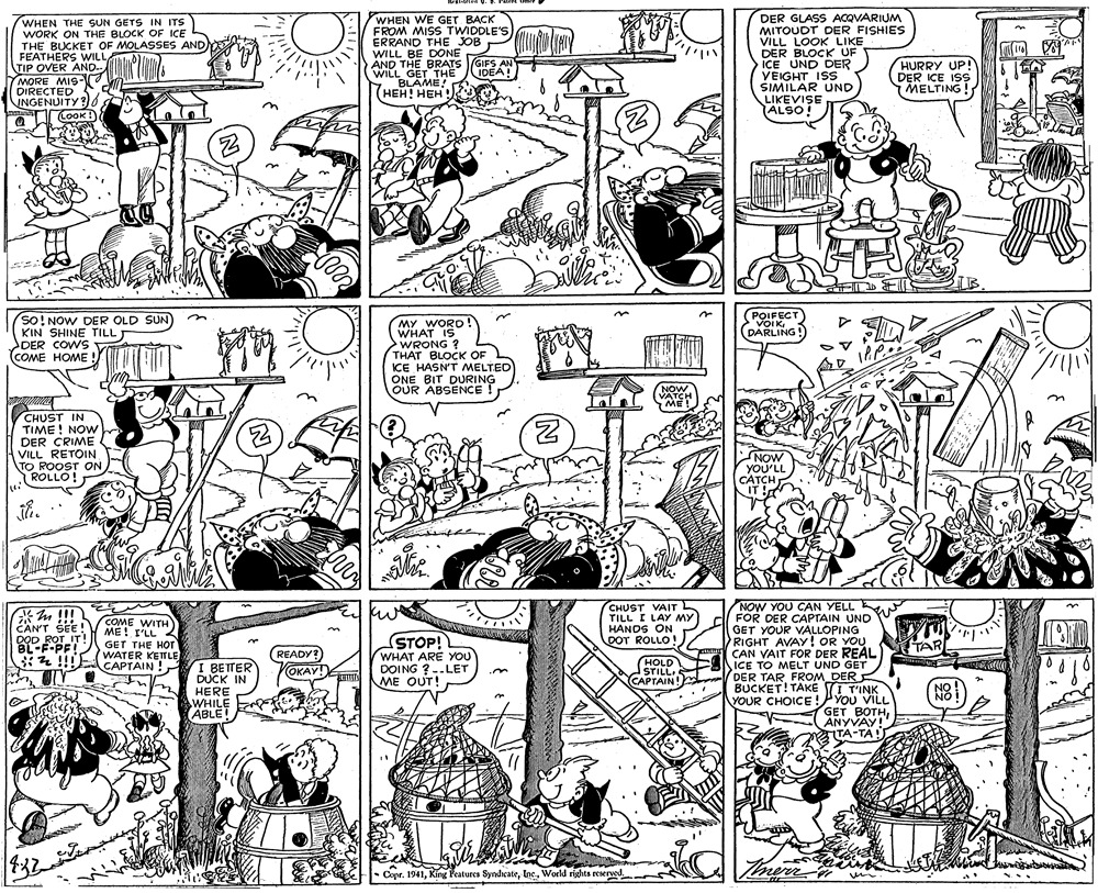 Illustration OCR: WHEN THE SUN GETS IN ITS WORK ON THE BLOCK OF ICE THE BUCKET OF MOLASSES AND FEATHERS WILL TIP OVER AND.. MORE MIS- DIRECTED S INGENUITY? Q CoOK WHEN WE GET BACK FROM MISS TWIDDLE'S ERRAND THE JOB WILL BE DONE AND THE BRATS GIFS AN WILL GET THE BLAME! (???! ??? DER GLASS ACQVARIUM MITOUDT DER FISHIES VILL LOOK LIKE DER BLOCK UF ICE UND DER VEIGHT ISS SIMILAR UND LIKEVISE ALSO! HURRY UP! DER ICE ISS MELTING IDEA! so!NOW DER OLD SUN) KIN SHINE TILL DER COWS Vout (COME HOME MY WORD! WHAT IS >WRONG ? THAT BLOCK OF ICE HASN'T MELTED ONE BIT DURING OUR ABSENCE (POIFECT VOIKDARLING! NOW VATCH ME! CHUST IN TIME! NOW DER CRIME VILL RETOIN. TO ROOST ON ROLLO! YOU'LL CATCH IT MONS NOW YOU CAN YELL FOR DER CAPTAIN UND GET YOUR VALLOPING RIGHT AVAY! OR YOU CAN VAIT FOR DER REAL ICE TO MELT UND GET DER TARFROM DER BUCKET! TAKE I T'INK YOUR CHOICE!P YOU VILL GET BOTHANYVAY! TA-TA CHUST VAIT TILL I LAY MY HANDS ON DOT ROLLO! ... CANT SEE!V COME WITH DOD ROT IT BL-F-PF! *4 !!!E ME! I'LL GET THE HOr WATER KET LE CAPTAIN ! STOP! WHAT ARE YOU DOING ? -.LET ME OUT! TAR READY? YOKAY! HOLD STILL CAPTAIN! I BETTER DUCK IN HERE WHILE ABLE NO Copr. 1941World rigghts reserved WHEN THE SUN GETS IN ITS WORK ON THE BLOCK OF ICE THE BUCKET OF MOLASSES AND FEATHERS WILL TIP OVER AND.. MORE MIS- DIRECTED S INGENUITY? Q CoOK WHEN WE GET BACK FROM MISS TWIDDLE'S ERRAND THE JOB WILL BE DONE AND THE BRATS GIFS AN WILL GET THE BLAME! (???! ??? DER GLASS ACQVARIUM MITOUDT DER FISHIES VILL LOOK LIKE DER BLOCK UF ICE UND DER VEIGHT ISS SIMILAR UND LIKEVISE ALSO! HURRY UP! DER ICE ISS MELTING IDEA! so!NOW DER OLD SUN) KIN SHINE TILL DER COWS Vout (COME HOME MY WORD! WHAT IS >WRONG ? THAT BLOCK OF ICE HASN'T MELTED ONE BIT DURING OUR ABSENCE (POIFECT VOIKDARLING! NOW VATCH ME! CHUST IN TIME! NOW DER CRIME VILL RETOIN. TO ROOST ON ROLLO! YOU'LL CATCH IT MONS NOW YOU CAN YELL FOR DER CAPTAIN UND GET YOUR VALLOPING RIGHT AVAY! OR YOU CAN VAIT FOR DER REAL ICE TO MELT UND GET DER TARFROM DER BUCKET! TAKE I T'INK YOUR CHOICE!P YOU VILL GET BOTHANYVAY! TA-TA CHUST VAIT TILL I LAY MY HANDS ON DOT ROLLO! ... CANT SEE!V COME WITH DOD ROT IT BL-F-PF! *4 !!!E ME! I'LL GET THE HOr WATER KET LE CAPTAIN ! STOP! WHAT ARE YOU DOING ? -.LET ME OUT! TAR READY? YOKAY! HOLD STILL CAPTAIN! I BETTER DUCK IN HERE WHILE ABLE NO Copr. 1941King Peatures SyndicateWorld rigghts reserved