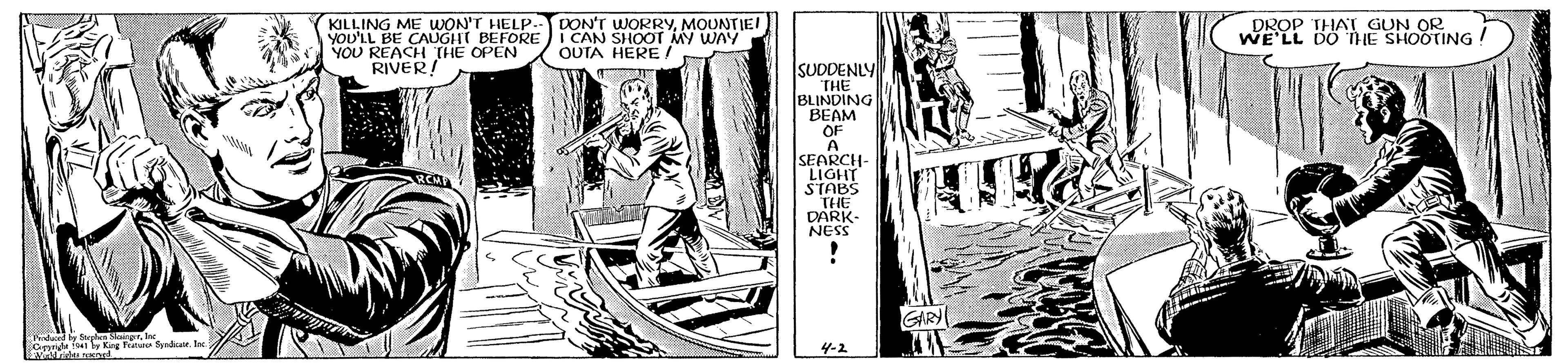 Publication OCR: KILLING ME WON'T HELP YOU'LL BE CAUGHT BEFORE YOU REACH THE OPEN RIVER! DON'T WORRYMOUNTIE I CAN SHOOT MY WAY OUTA HERE ! ROP THAT GUN LL DO HE SHOOTING SUDDENLY THE BLINDING BEAM OF A SEARCH- LIGHT STABS THE DARK- NESS GIRY Undaced by re SkongrInc by King Fri yadIn 4-2 KILLING ME WON'T HELP YOU'LL BE CAUGHT BEFORE YOU REACH THE OPEN RIVER! DON'T WORRYMOUNTIE I CAN SHOOT MY WAY OUTA HERE ! ROP THAT GUN LL DO HE SHOOTING SUDDENLY THE BLINDING BEAM OF A SEARCH- LIGHT STABS THE DARK- NESS GIRY Undaced by re SkongrInc by King Fri yadIn 4-2