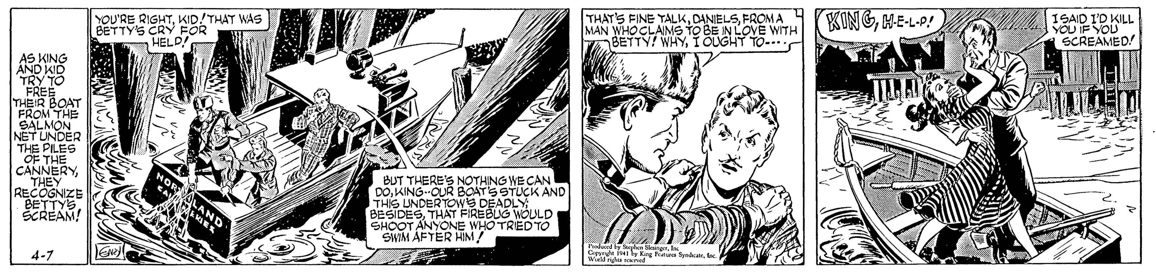 Comic book OCR: YOU'RE RIGHTKID!THAT WAS BETTY'S CRY FOR HELD! THAT'S FINE TALKFROMA MAN WHOCLAIMS TO BE IN LOVE WITH BETTY! WHYIOUGHT TO- KINGME-LP! 2ID KILL SCREAMED AS KING AND KO TRY TO FREE THEIR BOAT FROM THE SALMON NETUNDER THE PILES OF THE SWECAN RECOGNIZE BETTYS SCREAM! BUT THERE'Ss Do. KING-OUR BOATS STUCK AND THIS UNDERTOWS DEADLY BESIDESTH?T FIREBLIG WOULD SHOOT ANYONE WHO TRIED TÓ SWIM AFTER HIM! LAND Pdad y a os 4-7 YOU'RE RIGHTKID!THAT WAS BETTY'S CRY FOR HELD! THAT'S FINE TALKFROMA MAN WHOCLAIMS TO BE IN LOVE WITH BETTY! WHYIOUGHT TO- KINGME-LP! 2ID KILL SCREAMED AS KING AND KO TRY TO FREE THEIR BOAT FROM THE SALMON NETUNDER THE PILES OF THE SWECAN RECOGNIZE BETTYS SCREAM! BUT THERE'Ss Do. KING-OUR BOATS STUCK AND THIS UNDERTOWS DEADLY BESIDESTH?T FIREBLIG WOULD SHOOT ANYONE WHO TRIED TÓ SWIM AFTER HIM! LAND Pdad y a os 4-7